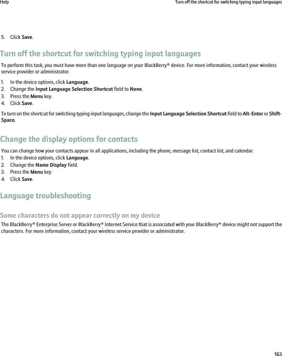5. Click Save.Turn off the shortcut for switching typing input languagesTo perform this task, you must have more than one language on your BlackBerry® device. For more information, contact your wirelessservice provider or administrator.1. In the device options, click Language.2. Change the Input Language Selection Shortcut field to None.3. Press the Menu key.4. Click Save.To turn on the shortcut for switching typing input languages, change the Input Language Selection Shortcut field to Alt-Enter or Shift-Space.Change the display options for contactsYou can change how your contacts appear in all applications, including the phone, message list, contact list, and calendar.1. In the device options, click Language.2. Change the Name Display field.3. Press the Menu key.4. Click Save.Language troubleshootingSome characters do not appear correctly on my deviceThe BlackBerry® Enterprise Server or BlackBerry® Internet Service that is associated with your BlackBerry® device might not support thecharacters. For more information, contact your wireless service provider or administrator.Help Turn off the shortcut for switching typing input languages163