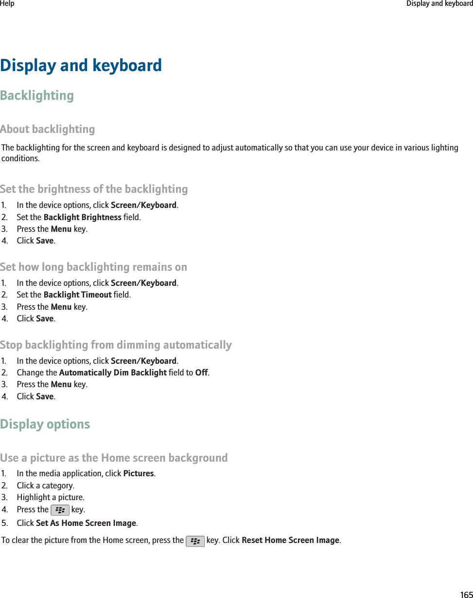 Display and keyboardBacklightingAbout backlightingThe backlighting for the screen and keyboard is designed to adjust automatically so that you can use your device in various lightingconditions.Set the brightness of the backlighting1. In the device options, click Screen/Keyboard.2. Set the Backlight Brightness field.3. Press the Menu key.4. Click Save.Set how long backlighting remains on1. In the device options, click Screen/Keyboard.2. Set the Backlight Timeout field.3. Press the Menu key.4. Click Save.Stop backlighting from dimming automatically1. In the device options, click Screen/Keyboard.2. Change the Automatically Dim Backlight field to Off.3. Press the Menu key.4. Click Save.Display optionsUse a picture as the Home screen background1. In the media application, click Pictures.2. Click a category.3. Highlight a picture.4. Press the   key.5. Click Set As Home Screen Image.To clear the picture from the Home screen, press the   key. Click Reset Home Screen Image.Help Display and keyboard165