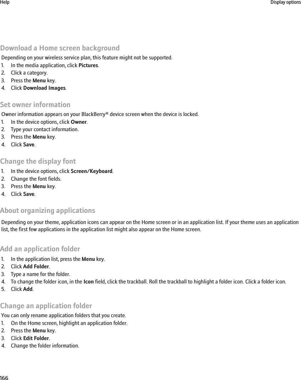 Download a Home screen backgroundDepending on your wireless service plan, this feature might not be supported.1. In the media application, click Pictures.2. Click a category.3. Press the Menu key.4. Click Download Images.Set owner informationOwner information appears on your BlackBerry® device screen when the device is locked.1. In the device options, click Owner.2. Type your contact information.3. Press the Menu key.4. Click Save.Change the display font1. In the device options, click Screen/Keyboard.2. Change the font fields.3. Press the Menu key.4. Click Save.About organizing applicationsDepending on your theme, application icons can appear on the Home screen or in an application list. If your theme uses an applicationlist, the first few applications in the application list might also appear on the Home screen.Add an application folder1. In the application list, press the Menu key.2. Click Add Folder.3. Type a name for the folder.4. To change the folder icon, in the Icon field, click the trackball. Roll the trackball to highlight a folder icon. Click a folder icon.5. Click Add.Change an application folderYou can only rename application folders that you create.1. On the Home screen, highlight an application folder.2. Press the Menu key.3. Click Edit Folder.4. Change the folder information.Help Display options166