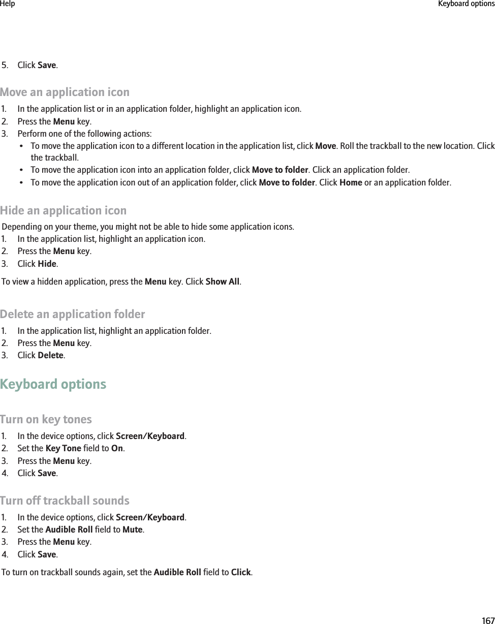 5. Click Save.Move an application icon1. In the application list or in an application folder, highlight an application icon.2. Press the Menu key.3. Perform one of the following actions:•To move the application icon to a different location in the application list, click Move. Roll the trackball to the new location. Clickthe trackball.• To move the application icon into an application folder, click Move to folder. Click an application folder.• To move the application icon out of an application folder, click Move to folder. Click Home or an application folder.Hide an application iconDepending on your theme, you might not be able to hide some application icons.1. In the application list, highlight an application icon.2. Press the Menu key.3. Click Hide.To view a hidden application, press the Menu key. Click Show All.Delete an application folder1. In the application list, highlight an application folder.2. Press the Menu key.3. Click Delete.Keyboard optionsTurn on key tones1. In the device options, click Screen/Keyboard.2. Set the Key Tone field to On.3. Press the Menu key.4. Click Save.Turn off trackball sounds1. In the device options, click Screen/Keyboard.2. Set the Audible Roll field to Mute.3. Press the Menu key.4. Click Save.To turn on trackball sounds again, set the Audible Roll field to Click.Help Keyboard options167