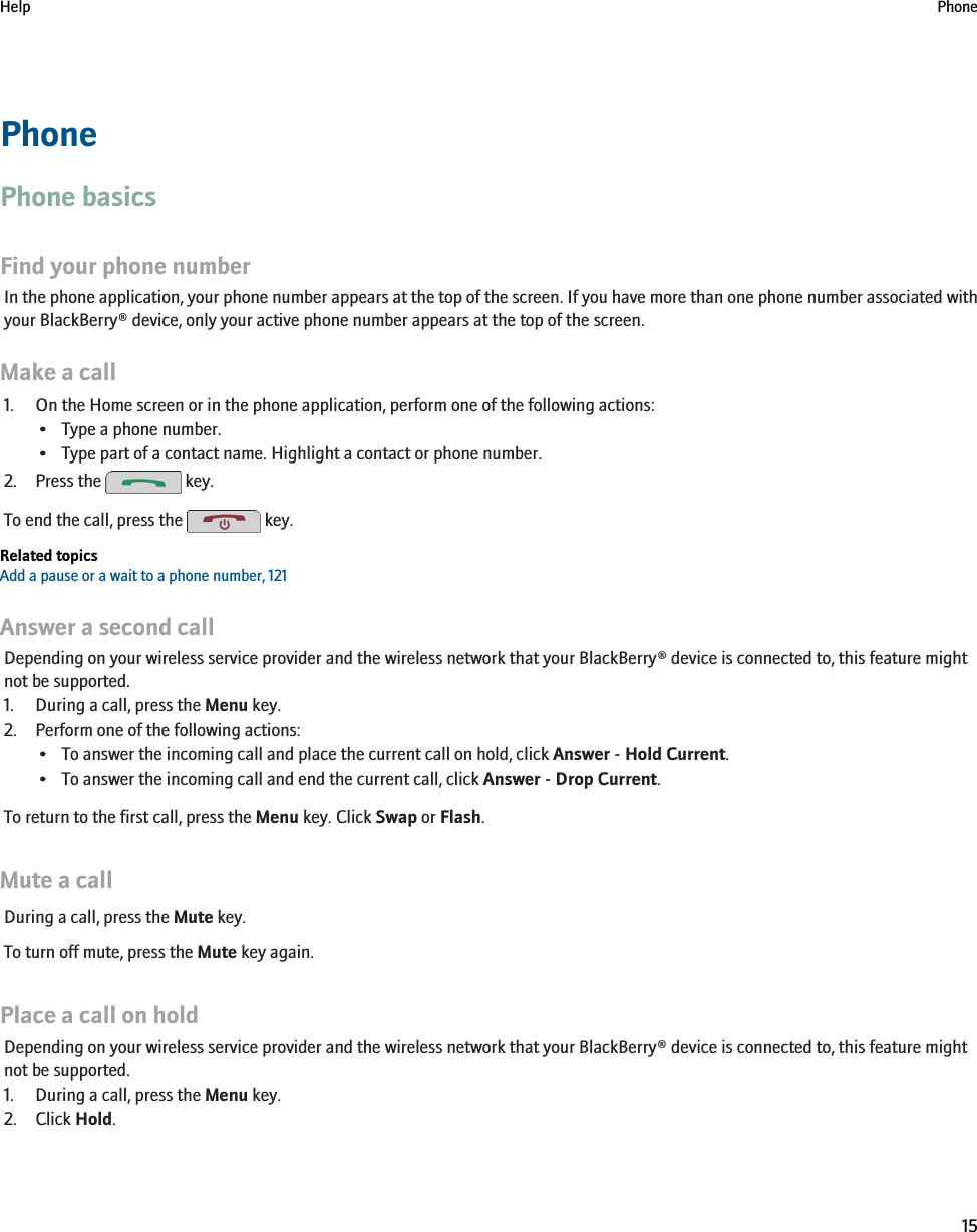 PhonePhone basicsFind your phone numberIn the phone application, your phone number appears at the top of the screen. If you have more than one phone number associated withyour BlackBerry® device, only your active phone number appears at the top of the screen.Make a call1. On the Home screen or in the phone application, perform one of the following actions:• Type a phone number.• Type part of a contact name. Highlight a contact or phone number.2. Press the   key.To end the call, press the   key.Related topicsAdd a pause or a wait to a phone number, 121Answer a second callDepending on your wireless service provider and the wireless network that your BlackBerry® device is connected to, this feature mightnot be supported.1. During a call, press the Menu key.2. Perform one of the following actions:• To answer the incoming call and place the current call on hold, click Answer - Hold Current.• To answer the incoming call and end the current call, click Answer - Drop Current.To return to the first call, press the Menu key. Click Swap or Flash.Mute a callDuring a call, press the Mute key.To turn off mute, press the Mute key again.Place a call on holdDepending on your wireless service provider and the wireless network that your BlackBerry® device is connected to, this feature mightnot be supported.1. During a call, press the Menu key.2. Click Hold.Help Phone15