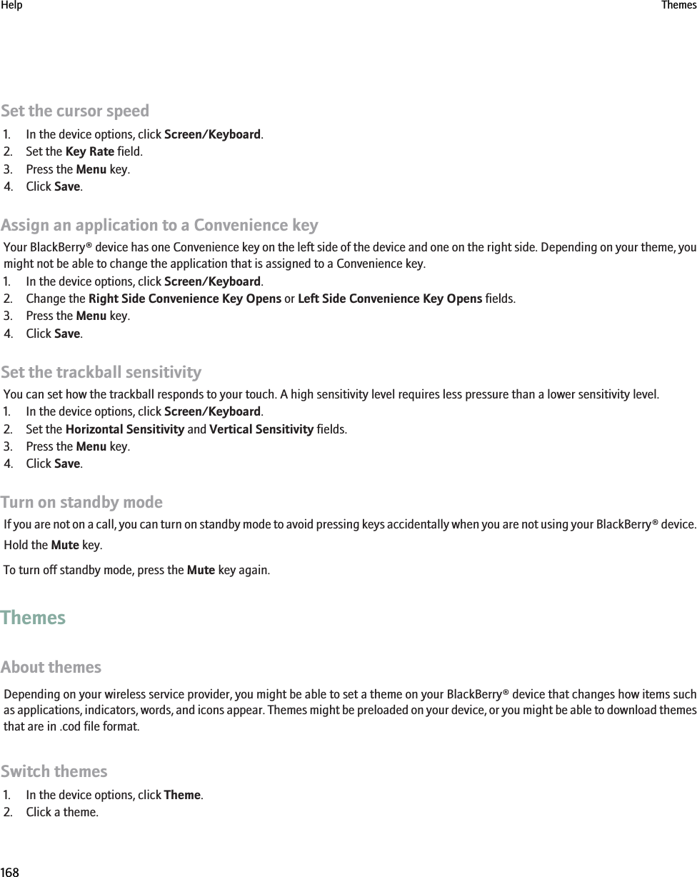Set the cursor speed1. In the device options, click Screen/Keyboard.2. Set the Key Rate field.3. Press the Menu key.4. Click Save.Assign an application to a Convenience keyYour BlackBerry® device has one Convenience key on the left side of the device and one on the right side. Depending on your theme, youmight not be able to change the application that is assigned to a Convenience key.1. In the device options, click Screen/Keyboard.2. Change the Right Side Convenience Key Opens or Left Side Convenience Key Opens fields.3. Press the Menu key.4. Click Save.Set the trackball sensitivityYou can set how the trackball responds to your touch. A high sensitivity level requires less pressure than a lower sensitivity level.1. In the device options, click Screen/Keyboard.2. Set the Horizontal Sensitivity and Vertical Sensitivity fields.3. Press the Menu key.4. Click Save.Turn on standby modeIf you are not on a call, you can turn on standby mode to avoid pressing keys accidentally when you are not using your BlackBerry® device.Hold the Mute key.To turn off standby mode, press the Mute key again.ThemesAbout themesDepending on your wireless service provider, you might be able to set a theme on your BlackBerry® device that changes how items suchas applications, indicators, words, and icons appear. Themes might be preloaded on your device, or you might be able to download themesthat are in .cod file format.Switch themes1. In the device options, click Theme.2. Click a theme.Help Themes168