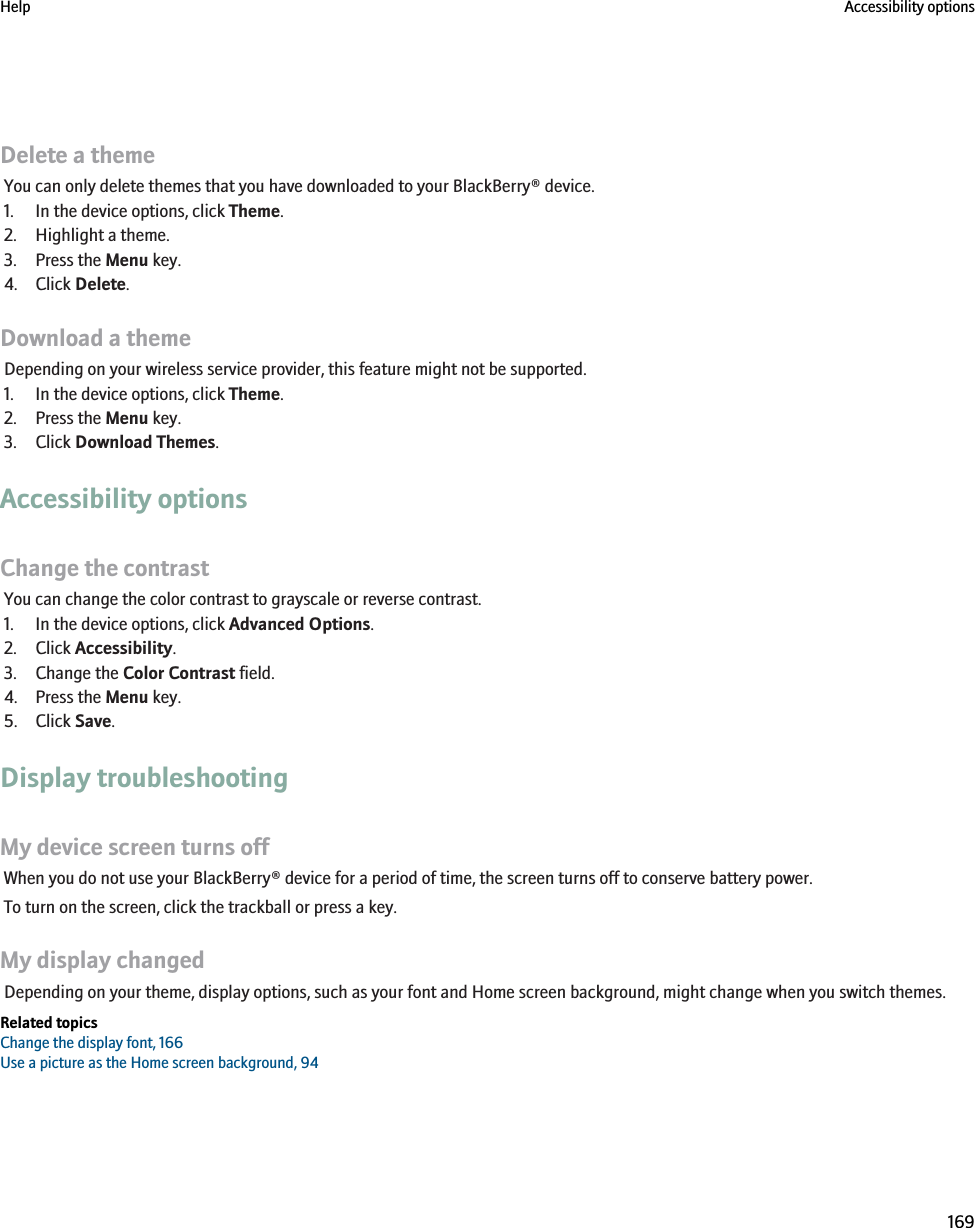 Delete a themeYou can only delete themes that you have downloaded to your BlackBerry® device.1. In the device options, click Theme.2. Highlight a theme.3. Press the Menu key.4. Click Delete.Download a themeDepending on your wireless service provider, this feature might not be supported.1. In the device options, click Theme.2. Press the Menu key.3. Click Download Themes.Accessibility optionsChange the contrastYou can change the color contrast to grayscale or reverse contrast.1. In the device options, click Advanced Options.2. Click Accessibility.3. Change the Color Contrast field.4. Press the Menu key.5. Click Save.Display troubleshootingMy device screen turns offWhen you do not use your BlackBerry® device for a period of time, the screen turns off to conserve battery power.To turn on the screen, click the trackball or press a key.My display changedDepending on your theme, display options, such as your font and Home screen background, might change when you switch themes.Related topicsChange the display font, 166Use a picture as the Home screen background, 94Help Accessibility options169
