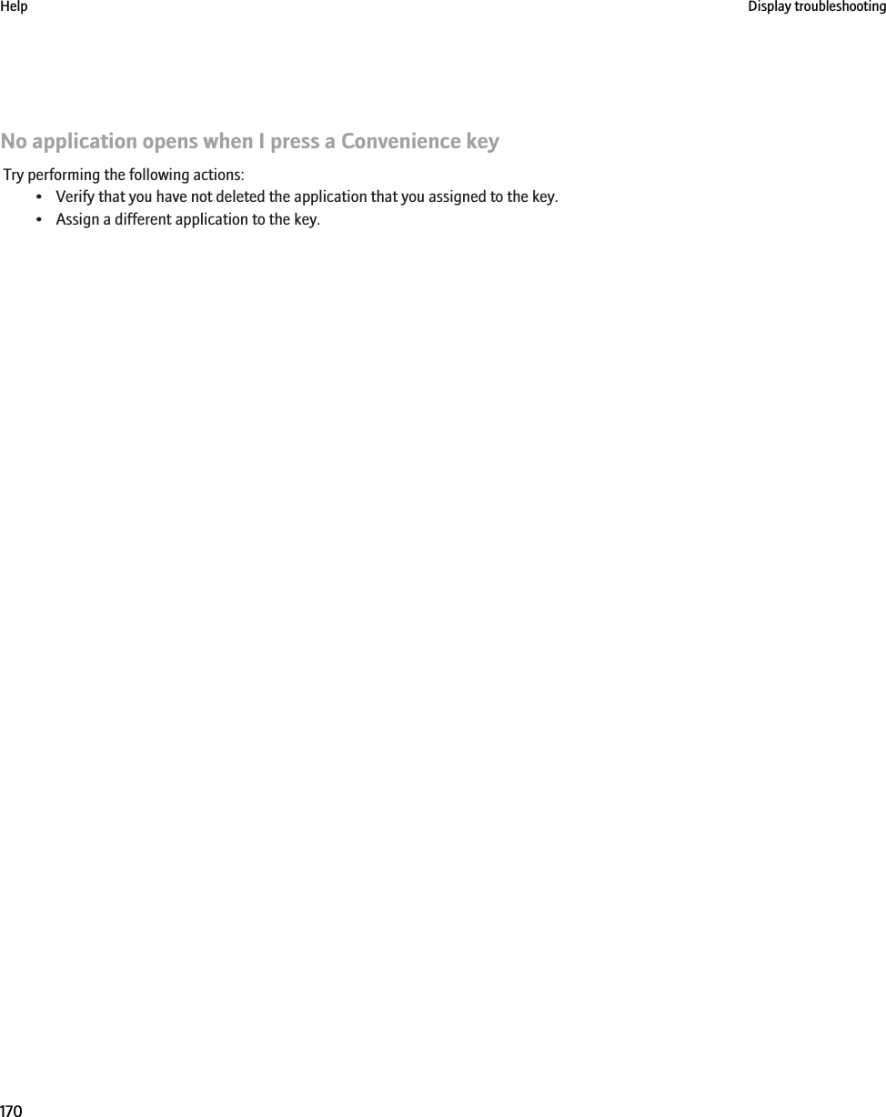 No application opens when I press a Convenience keyTry performing the following actions:• Verify that you have not deleted the application that you assigned to the key.• Assign a different application to the key.Help Display troubleshooting170
