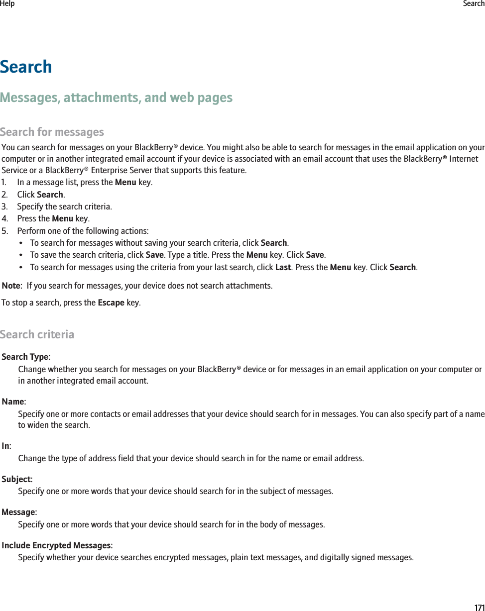 SearchMessages, attachments, and web pagesSearch for messagesYou can search for messages on your BlackBerry® device. You might also be able to search for messages in the email application on yourcomputer or in another integrated email account if your device is associated with an email account that uses the BlackBerry® InternetService or a BlackBerry® Enterprise Server that supports this feature.1. In a message list, press the Menu key.2. Click Search.3. Specify the search criteria.4. Press the Menu key.5. Perform one of the following actions:• To search for messages without saving your search criteria, click Search.• To save the search criteria, click Save. Type a title. Press the Menu key. Click Save.• To search for messages using the criteria from your last search, click Last. Press the Menu key. Click Search.Note:  If you search for messages, your device does not search attachments.To stop a search, press the Escape key.Search criteriaSearch Type:Change whether you search for messages on your BlackBerry® device or for messages in an email application on your computer orin another integrated email account.Name:Specify one or more contacts or email addresses that your device should search for in messages. You can also specify part of a nameto widen the search.In:Change the type of address field that your device should search in for the name or email address.Subject:Specify one or more words that your device should search for in the subject of messages.Message:Specify one or more words that your device should search for in the body of messages.Include Encrypted Messages:Specify whether your device searches encrypted messages, plain text messages, and digitally signed messages.Help Search171