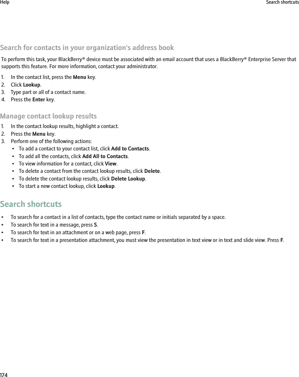 Search for contacts in your organization&apos;s address bookTo perform this task, your BlackBerry® device must be associated with an email account that uses a BlackBerry® Enterprise Server thatsupports this feature. For more information, contact your administrator.1. In the contact list, press the Menu key.2. Click Lookup.3. Type part or all of a contact name.4. Press the Enter key.Manage contact lookup results1. In the contact lookup results, highlight a contact.2. Press the Menu key.3. Perform one of the following actions:• To add a contact to your contact list, click Add to Contacts.• To add all the contacts, click Add All to Contacts.• To view information for a contact, click View.• To delete a contact from the contact lookup results, click Delete.• To delete the contact lookup results, click Delete Lookup.• To start a new contact lookup, click Lookup.Search shortcuts• To search for a contact in a list of contacts, type the contact name or initials separated by a space.• To search for text in a message, press S.• To search for text in an attachment or on a web page, press F.• To search for text in a presentation attachment, you must view the presentation in text view or in text and slide view. Press F.Help Search shortcuts174