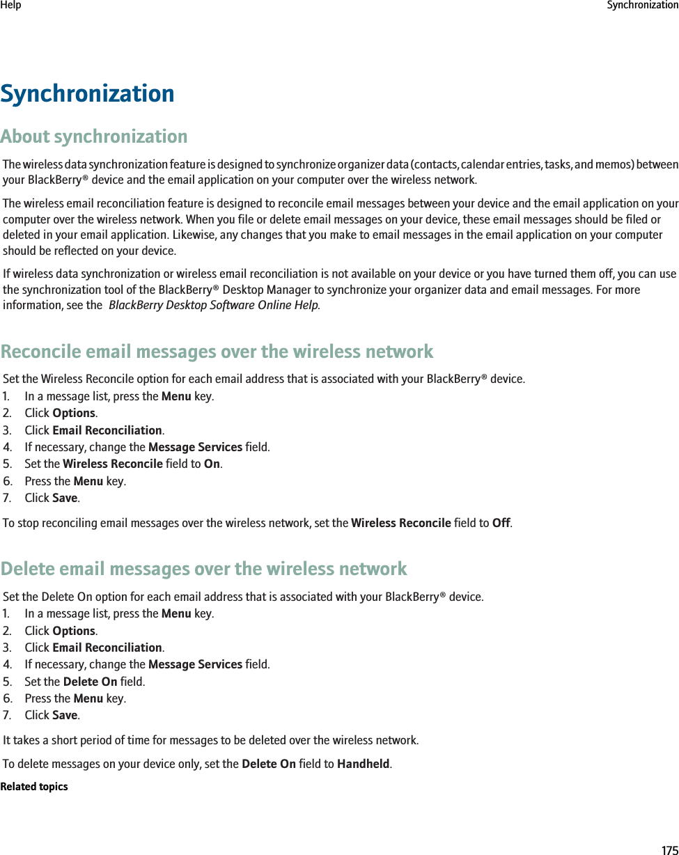 SynchronizationAbout synchronizationThe wireless data synchronization feature is designed to synchronize organizer data (contacts, calendar entries, tasks, and memos) betweenyour BlackBerry® device and the email application on your computer over the wireless network.The wireless email reconciliation feature is designed to reconcile email messages between your device and the email application on yourcomputer over the wireless network. When you file or delete email messages on your device, these email messages should be filed ordeleted in your email application. Likewise, any changes that you make to email messages in the email application on your computershould be reflected on your device.If wireless data synchronization or wireless email reconciliation is not available on your device or you have turned them off, you can usethe synchronization tool of the BlackBerry® Desktop Manager to synchronize your organizer data and email messages. For moreinformation, see the  BlackBerry Desktop Software Online Help.Reconcile email messages over the wireless networkSet the Wireless Reconcile option for each email address that is associated with your BlackBerry® device.1. In a message list, press the Menu key.2. Click Options.3. Click Email Reconciliation.4. If necessary, change the Message Services field.5. Set the Wireless Reconcile field to On.6. Press the Menu key.7. Click Save.To stop reconciling email messages over the wireless network, set the Wireless Reconcile field to Off.Delete email messages over the wireless networkSet the Delete On option for each email address that is associated with your BlackBerry® device.1. In a message list, press the Menu key.2. Click Options.3. Click Email Reconciliation.4. If necessary, change the Message Services field.5. Set the Delete On field.6. Press the Menu key.7. Click Save.It takes a short period of time for messages to be deleted over the wireless network.To delete messages on your device only, set the Delete On field to Handheld.Related topicsHelp Synchronization175