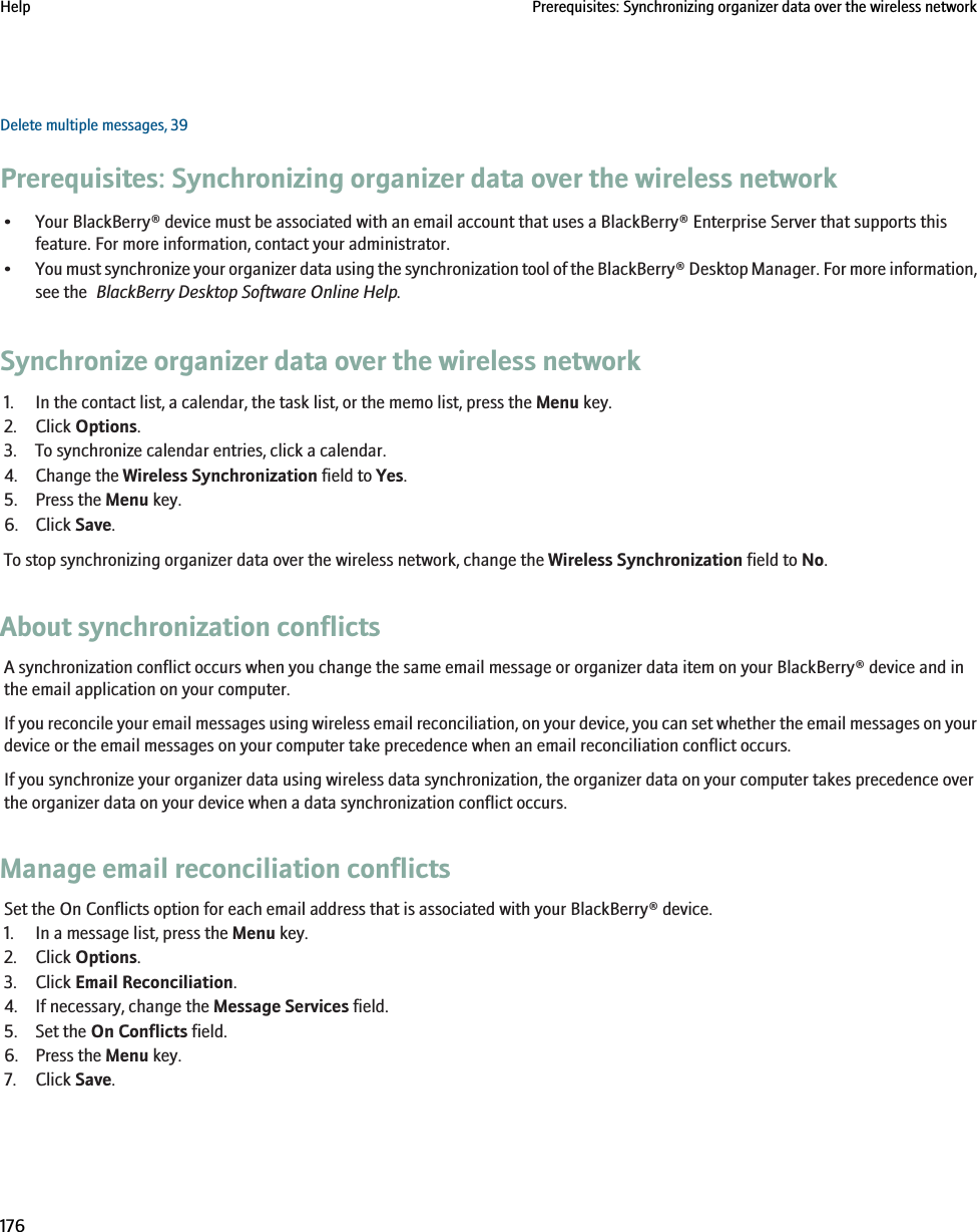 Delete multiple messages, 39Prerequisites: Synchronizing organizer data over the wireless network• Your BlackBerry® device must be associated with an email account that uses a BlackBerry® Enterprise Server that supports thisfeature. For more information, contact your administrator.•You must synchronize your organizer data using the synchronization tool of the BlackBerry® Desktop Manager. For more information,see the  BlackBerry Desktop Software Online Help.Synchronize organizer data over the wireless network1. In the contact list, a calendar, the task list, or the memo list, press the Menu key.2. Click Options.3. To synchronize calendar entries, click a calendar.4. Change the Wireless Synchronization field to Yes.5. Press the Menu key.6. Click Save.To stop synchronizing organizer data over the wireless network, change the Wireless Synchronization field to No.About synchronization conflictsA synchronization conflict occurs when you change the same email message or organizer data item on your BlackBerry® device and inthe email application on your computer.If you reconcile your email messages using wireless email reconciliation, on your device, you can set whether the email messages on yourdevice or the email messages on your computer take precedence when an email reconciliation conflict occurs.If you synchronize your organizer data using wireless data synchronization, the organizer data on your computer takes precedence overthe organizer data on your device when a data synchronization conflict occurs.Manage email reconciliation conflictsSet the On Conflicts option for each email address that is associated with your BlackBerry® device.1. In a message list, press the Menu key.2. Click Options.3. Click Email Reconciliation.4. If necessary, change the Message Services field.5. Set the On Conflicts field.6. Press the Menu key.7. Click Save.Help Prerequisites: Synchronizing organizer data over the wireless network176