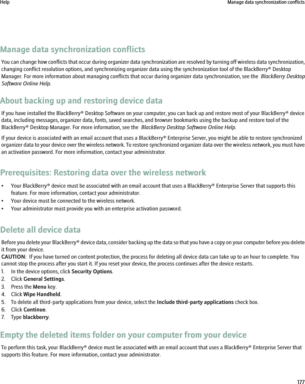 Manage data synchronization conflictsYou can change how conflicts that occur during organizer data synchronization are resolved by turning off wireless data synchronization,changing conflict resolution options, and synchronizing organizer data using the synchronization tool of the BlackBerry® DesktopManager. For more information about managing conflicts that occur during organizer data synchronization, see the  BlackBerry DesktopSoftware Online Help.About backing up and restoring device dataIf you have installed the BlackBerry® Desktop Software on your computer, you can back up and restore most of your BlackBerry® devicedata, including messages, organizer data, fonts, saved searches, and browser bookmarks using the backup and restore tool of theBlackBerry® Desktop Manager. For more information, see the  BlackBerry Desktop Software Online Help.If your device is associated with an email account that uses a BlackBerry® Enterprise Server, you might be able to restore synchronizedorganizer data to your device over the wireless network. To restore synchronized organizer data over the wireless network, you must havean activation password. For more information, contact your administrator.Prerequisites: Restoring data over the wireless network• Your BlackBerry® device must be associated with an email account that uses a BlackBerry® Enterprise Server that supports thisfeature. For more information, contact your administrator.• Your device must be connected to the wireless network.• Your administrator must provide you with an enterprise activation password.Delete all device dataBefore you delete your BlackBerry® device data, consider backing up the data so that you have a copy on your computer before you deleteit from your device.CAUTION:  If you have turned on content protection, the process for deleting all device data can take up to an hour to complete. Youcannot stop the process after you start it. If you reset your device, the process continues after the device restarts.1. In the device options, click Security Options.2. Click General Settings.3. Press the Menu key.4. Click Wipe Handheld.5. To delete all third-party applications from your device, select the Include third-party applications check box.6. Click Continue.7. Type blackberry.Empty the deleted items folder on your computer from your deviceTo perform this task, your BlackBerry® device must be associated with an email account that uses a BlackBerry® Enterprise Server thatsupports this feature. For more information, contact your administrator.Help Manage data synchronization conflicts177