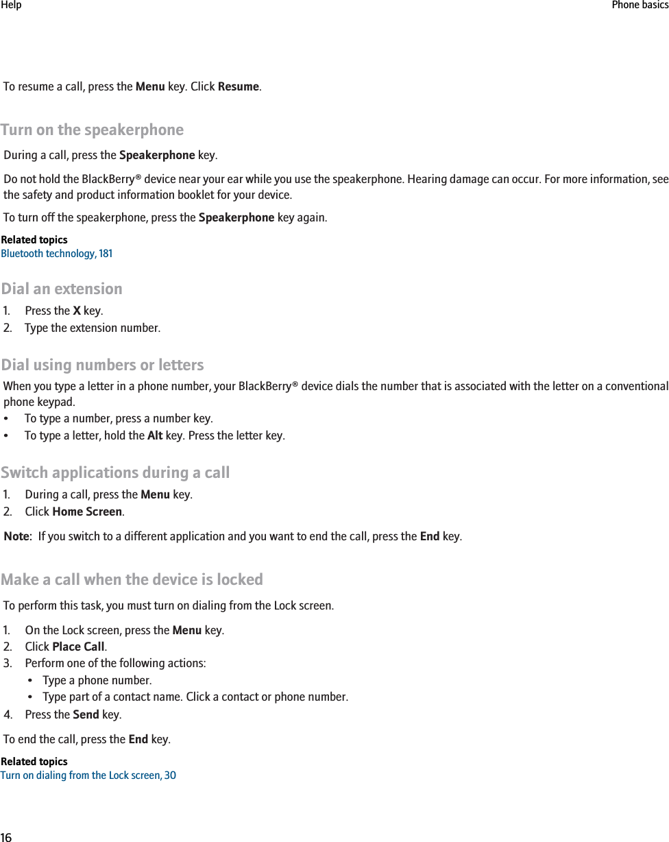 To resume a call, press the Menu key. Click Resume.Turn on the speakerphoneDuring a call, press the Speakerphone key.Do not hold the BlackBerry® device near your ear while you use the speakerphone. Hearing damage can occur. For more information, seethe safety and product information booklet for your device.To turn off the speakerphone, press the Speakerphone key again.Related topicsBluetooth technology, 181Dial an extension1. Press the X key.2. Type the extension number.Dial using numbers or lettersWhen you type a letter in a phone number, your BlackBerry® device dials the number that is associated with the letter on a conventionalphone keypad.• To type a number, press a number key.• To type a letter, hold the Alt key. Press the letter key.Switch applications during a call1. During a call, press the Menu key.2. Click Home Screen.Note:  If you switch to a different application and you want to end the call, press the End key.Make a call when the device is lockedTo perform this task, you must turn on dialing from the Lock screen.1. On the Lock screen, press the Menu key.2. Click Place Call.3. Perform one of the following actions:• Type a phone number.• Type part of a contact name. Click a contact or phone number.4. Press the Send key.To end the call, press the End key.Related topicsTurn on dialing from the Lock screen, 30Help Phone basics16