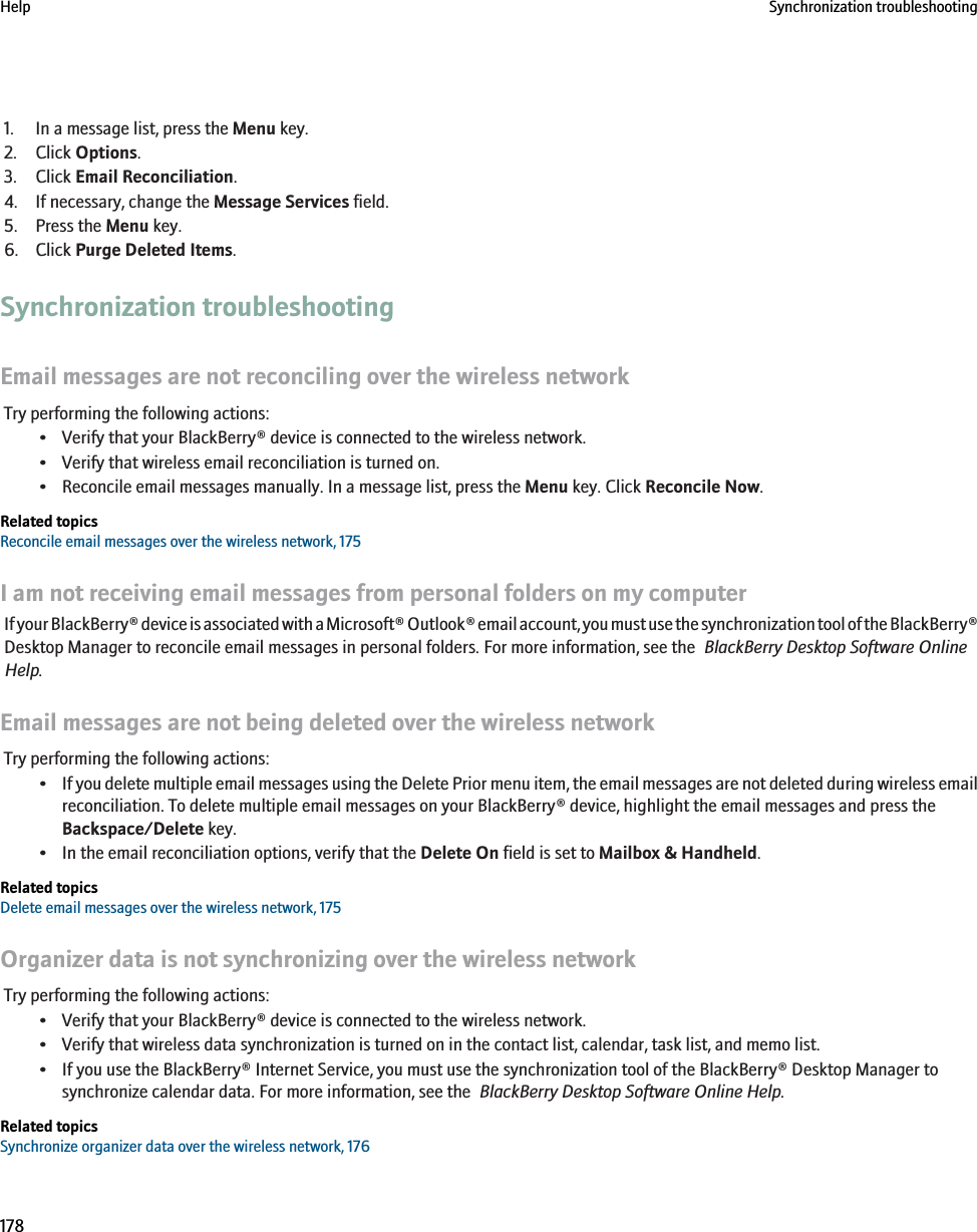 1. In a message list, press the Menu key.2. Click Options.3. Click Email Reconciliation.4. If necessary, change the Message Services field.5. Press the Menu key.6. Click Purge Deleted Items.Synchronization troubleshootingEmail messages are not reconciling over the wireless networkTry performing the following actions:• Verify that your BlackBerry® device is connected to the wireless network.• Verify that wireless email reconciliation is turned on.• Reconcile email messages manually. In a message list, press the Menu key. Click Reconcile Now.Related topicsReconcile email messages over the wireless network, 175I am not receiving email messages from personal folders on my computerIf your BlackBerry® device is associated with a Microsoft® Outlook® email account, you must use the synchronization tool of the BlackBerry®Desktop Manager to reconcile email messages in personal folders. For more information, see the  BlackBerry Desktop Software OnlineHelp.Email messages are not being deleted over the wireless networkTry performing the following actions:•If you delete multiple email messages using the Delete Prior menu item, the email messages are not deleted during wireless emailreconciliation. To delete multiple email messages on your BlackBerry® device, highlight the email messages and press theBackspace/Delete key.• In the email reconciliation options, verify that the Delete On field is set to Mailbox &amp; Handheld.Related topicsDelete email messages over the wireless network, 175Organizer data is not synchronizing over the wireless networkTry performing the following actions:• Verify that your BlackBerry® device is connected to the wireless network.• Verify that wireless data synchronization is turned on in the contact list, calendar, task list, and memo list.• If you use the BlackBerry® Internet Service, you must use the synchronization tool of the BlackBerry® Desktop Manager tosynchronize calendar data. For more information, see the  BlackBerry Desktop Software Online Help.Related topicsSynchronize organizer data over the wireless network, 176Help Synchronization troubleshooting178