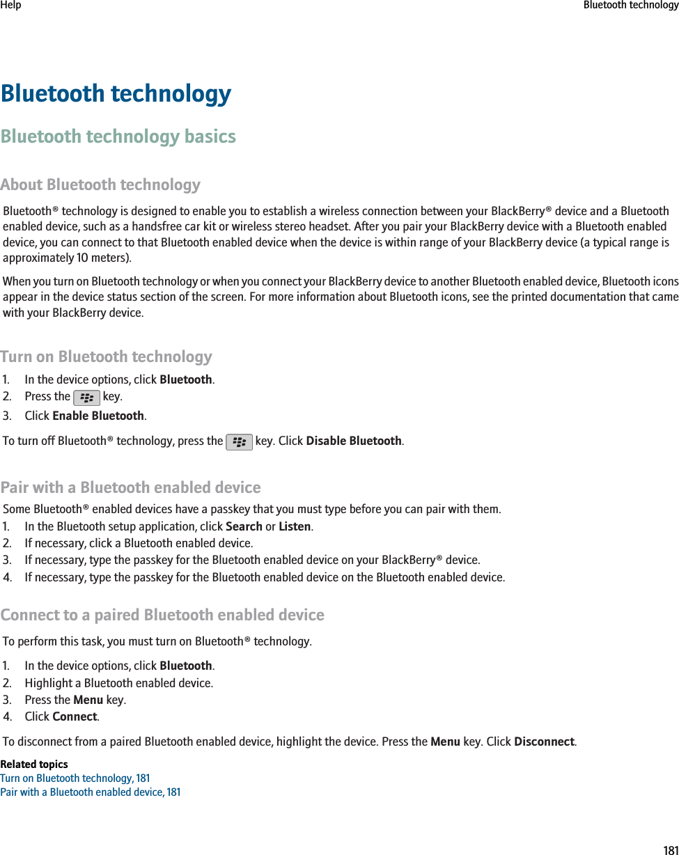 Bluetooth technologyBluetooth technology basicsAbout Bluetooth technologyBluetooth® technology is designed to enable you to establish a wireless connection between your BlackBerry® device and a Bluetoothenabled device, such as a handsfree car kit or wireless stereo headset. After you pair your BlackBerry device with a Bluetooth enableddevice, you can connect to that Bluetooth enabled device when the device is within range of your BlackBerry device (a typical range isapproximately 10 meters).When you turn on Bluetooth technology or when you connect your BlackBerry device to another Bluetooth enabled device, Bluetooth iconsappear in the device status section of the screen. For more information about Bluetooth icons, see the printed documentation that camewith your BlackBerry device.Turn on Bluetooth technology1. In the device options, click Bluetooth.2. Press the   key.3. Click Enable Bluetooth.To turn off Bluetooth® technology, press the   key. Click Disable Bluetooth.Pair with a Bluetooth enabled deviceSome Bluetooth® enabled devices have a passkey that you must type before you can pair with them.1. In the Bluetooth setup application, click Search or Listen.2. If necessary, click a Bluetooth enabled device.3. If necessary, type the passkey for the Bluetooth enabled device on your BlackBerry® device.4. If necessary, type the passkey for the Bluetooth enabled device on the Bluetooth enabled device.Connect to a paired Bluetooth enabled deviceTo perform this task, you must turn on Bluetooth® technology.1. In the device options, click Bluetooth.2. Highlight a Bluetooth enabled device.3. Press the Menu key.4. Click Connect.To disconnect from a paired Bluetooth enabled device, highlight the device. Press the Menu key. Click Disconnect.Related topicsTurn on Bluetooth technology, 181Pair with a Bluetooth enabled device, 181Help Bluetooth technology181