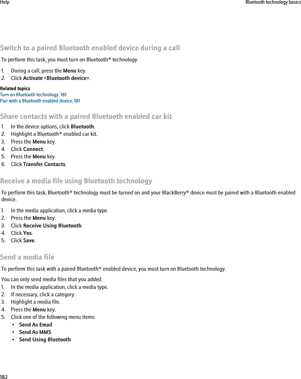 Switch to a paired Bluetooth enabled device during a callTo perform this task, you must turn on Bluetooth® technology.1. During a call, press the Menu key.2. Click Activate &lt;Bluetooth device&gt;.Related topicsTurn on Bluetooth technology, 181Pair with a Bluetooth enabled device, 181Share contacts with a paired Bluetooth enabled car kit1. In the device options, click Bluetooth.2. Highlight a Bluetooth® enabled car kit.3. Press the Menu key.4. Click Connect.5. Press the Menu key.6. Click Transfer Contacts.Receive a media file using Bluetooth technologyTo perform this task, Bluetooth® technology must be turned on and your BlackBerry® device must be paired with a Bluetooth enableddevice.1. In the media application, click a media type.2. Press the Menu key.3. Click Receive Using Bluetooth.4. Click Yes.5. Click Save.Send a media fileTo perform this task with a paired Bluetooth® enabled device, you must turn on Bluetooth technology.You can only send media files that you added.1. In the media application, click a media type.2. If necessary, click a category.3. Highlight a media file.4. Press the Menu key.5. Click one of the following menu items:•Send As Email•Send As MMS•Send Using BluetoothHelp Bluetooth technology basics182