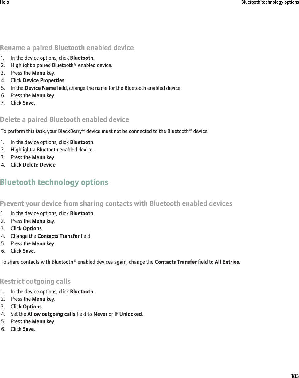 Rename a paired Bluetooth enabled device1. In the device options, click Bluetooth.2. Highlight a paired Bluetooth® enabled device.3. Press the Menu key.4. Click Device Properties.5. In the Device Name field, change the name for the Bluetooth enabled device.6. Press the Menu key.7. Click Save.Delete a paired Bluetooth enabled deviceTo perform this task, your BlackBerry® device must not be connected to the Bluetooth® device.1. In the device options, click Bluetooth.2. Highlight a Bluetooth enabled device.3. Press the Menu key.4. Click Delete Device.Bluetooth technology optionsPrevent your device from sharing contacts with Bluetooth enabled devices1. In the device options, click Bluetooth.2. Press the Menu key.3. Click Options.4. Change the Contacts Transfer field.5. Press the Menu key.6. Click Save.To share contacts with Bluetooth® enabled devices again, change the Contacts Transfer field to All Entries.Restrict outgoing calls1. In the device options, click Bluetooth.2. Press the Menu key.3. Click Options.4. Set the Allow outgoing calls field to Never or If Unlocked.5. Press the Menu key.6. Click Save.Help Bluetooth technology options183