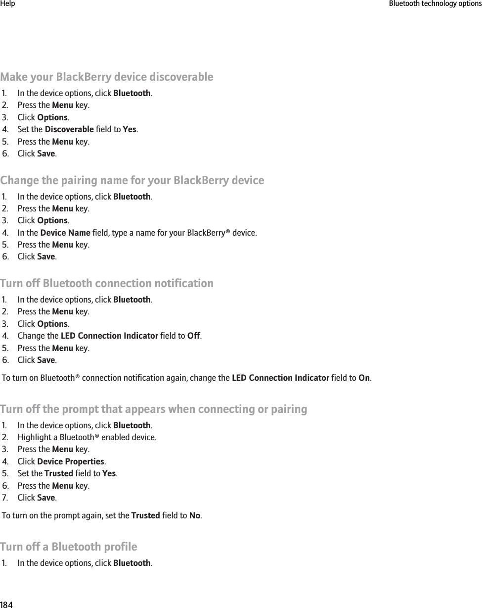 Make your BlackBerry device discoverable1. In the device options, click Bluetooth.2. Press the Menu key.3. Click Options.4. Set the Discoverable field to Yes.5. Press the Menu key.6. Click Save.Change the pairing name for your BlackBerry device1. In the device options, click Bluetooth.2. Press the Menu key.3. Click Options.4. In the Device Name field, type a name for your BlackBerry® device.5. Press the Menu key.6. Click Save.Turn off Bluetooth connection notification1. In the device options, click Bluetooth.2. Press the Menu key.3. Click Options.4. Change the LED Connection Indicator field to Off.5. Press the Menu key.6. Click Save.To turn on Bluetooth® connection notification again, change the LED Connection Indicator field to On.Turn off the prompt that appears when connecting or pairing1. In the device options, click Bluetooth.2. Highlight a Bluetooth® enabled device.3. Press the Menu key.4. Click Device Properties.5. Set the Trusted field to Yes.6. Press the Menu key.7. Click Save.To turn on the prompt again, set the Trusted field to No.Turn off a Bluetooth profile1. In the device options, click Bluetooth.Help Bluetooth technology options184