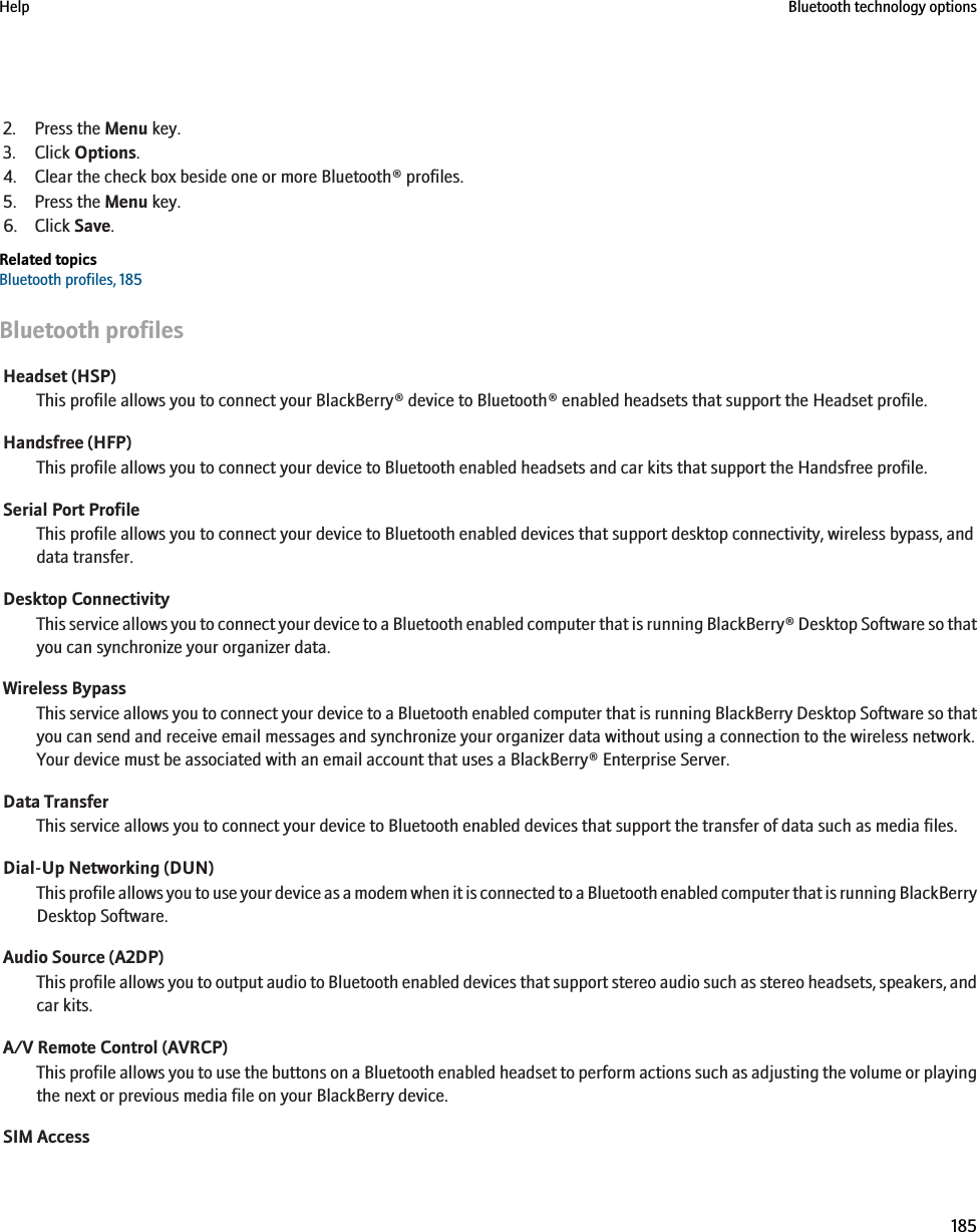 2. Press the Menu key.3. Click Options.4. Clear the check box beside one or more Bluetooth® profiles.5. Press the Menu key.6. Click Save.Related topicsBluetooth profiles, 185Bluetooth profilesHeadset (HSP)This profile allows you to connect your BlackBerry® device to Bluetooth® enabled headsets that support the Headset profile.Handsfree (HFP)This profile allows you to connect your device to Bluetooth enabled headsets and car kits that support the Handsfree profile.Serial Port ProfileThis profile allows you to connect your device to Bluetooth enabled devices that support desktop connectivity, wireless bypass, anddata transfer.Desktop ConnectivityThis service allows you to connect your device to a Bluetooth enabled computer that is running BlackBerry® Desktop Software so thatyou can synchronize your organizer data.Wireless BypassThis service allows you to connect your device to a Bluetooth enabled computer that is running BlackBerry Desktop Software so thatyou can send and receive email messages and synchronize your organizer data without using a connection to the wireless network.Your device must be associated with an email account that uses a BlackBerry® Enterprise Server.Data TransferThis service allows you to connect your device to Bluetooth enabled devices that support the transfer of data such as media files.Dial-Up Networking (DUN)This profile allows you to use your device as a modem when it is connected to a Bluetooth enabled computer that is running BlackBerryDesktop Software.Audio Source (A2DP)This profile allows you to output audio to Bluetooth enabled devices that support stereo audio such as stereo headsets, speakers, andcar kits.A/V Remote Control (AVRCP)This profile allows you to use the buttons on a Bluetooth enabled headset to perform actions such as adjusting the volume or playingthe next or previous media file on your BlackBerry device.SIM AccessHelp Bluetooth technology options185