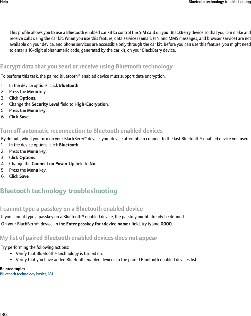 This profile allows you to use a Bluetooth enabled car kit to control the SIM card on your BlackBerry device so that you can make andreceive calls using the car kit. When you use this feature, data services (email, PIN and MMS messages, and browser service) are notavailable on your device, and phone services are accessible only through the car kit. Before you can use this feature, you might needto enter a 16-digit alphanumeric code, generated by the car kit, on your BlackBerry device.Encrypt data that you send or receive using Bluetooth technologyTo perform this task, the paired Bluetooth® enabled device must support data encryption.1. In the device options, click Bluetooth.2. Press the Menu key.3. Click Options.4. Change the Security Level field to High+Encryption.5. Press the Menu key.6. Click Save.Turn off automatic reconnection to Bluetooth enabled devicesBy default, when you turn on your BlackBerry® device, your device attempts to connect to the last Bluetooth® enabled device you used.1. In the device options, click Bluetooth.2. Press the Menu key.3. Click Options.4. Change the Connect on Power Up field to No.5. Press the Menu key.6. Click Save.Bluetooth technology troubleshootingI cannot type a passkey on a Bluetooth enabled deviceIf you cannot type a passkey on a Bluetooth® enabled device, the passkey might already be defined.On your BlackBerry® device, in the Enter passkey for &lt;device name&gt; field, try typing 0000.My list of paired Bluetooth enabled devices does not appearTry performing the following actions:• Verify that Bluetooth® technology is turned on.• Verify that you have added Bluetooth enabled devices to the paired Bluetooth enabled devices list.Related topicsBluetooth technology basics, 181Help Bluetooth technology troubleshooting186