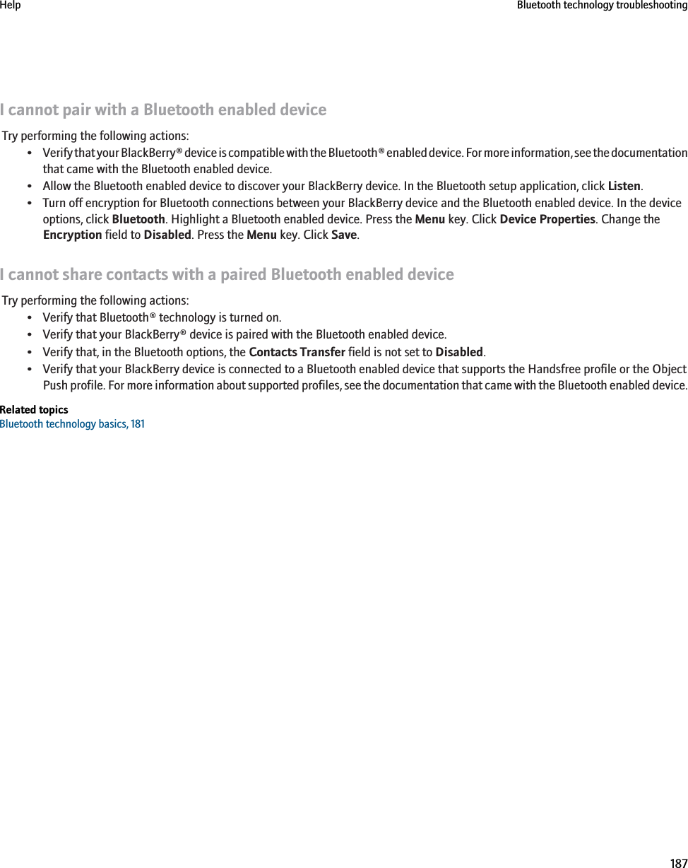 I cannot pair with a Bluetooth enabled deviceTry performing the following actions:•Verify that your BlackBerry® device is compatible with the Bluetooth® enabled device. For more information, see the documentationthat came with the Bluetooth enabled device.• Allow the Bluetooth enabled device to discover your BlackBerry device. In the Bluetooth setup application, click Listen.• Turn off encryption for Bluetooth connections between your BlackBerry device and the Bluetooth enabled device. In the deviceoptions, click Bluetooth. Highlight a Bluetooth enabled device. Press the Menu key. Click Device Properties. Change theEncryption field to Disabled. Press the Menu key. Click Save.I cannot share contacts with a paired Bluetooth enabled deviceTry performing the following actions:• Verify that Bluetooth® technology is turned on.• Verify that your BlackBerry® device is paired with the Bluetooth enabled device.• Verify that, in the Bluetooth options, the Contacts Transfer field is not set to Disabled.• Verify that your BlackBerry device is connected to a Bluetooth enabled device that supports the Handsfree profile or the ObjectPush profile. For more information about supported profiles, see the documentation that came with the Bluetooth enabled device.Related topicsBluetooth technology basics, 181Help Bluetooth technology troubleshooting187