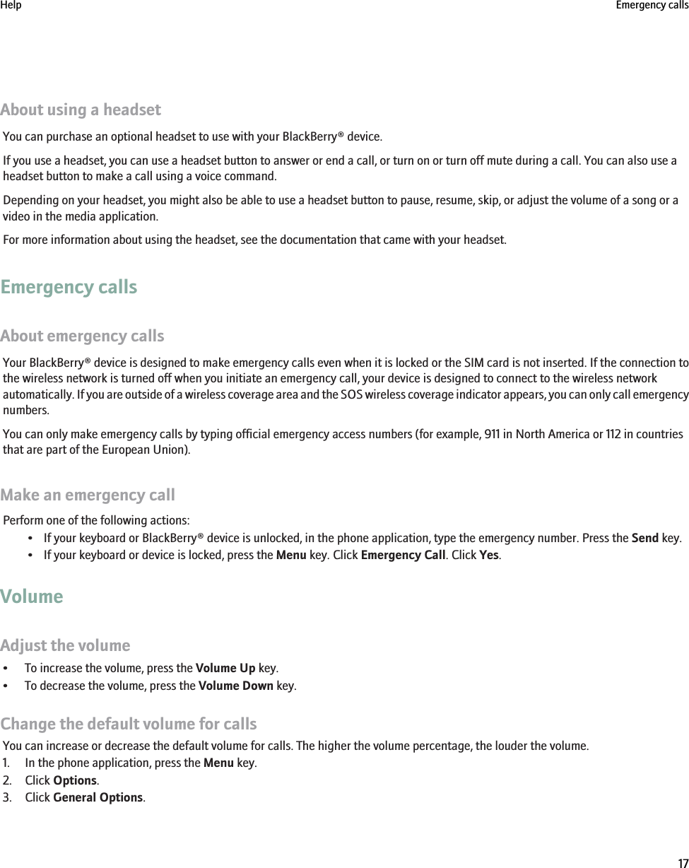 About using a headsetYou can purchase an optional headset to use with your BlackBerry® device.If you use a headset, you can use a headset button to answer or end a call, or turn on or turn off mute during a call. You can also use aheadset button to make a call using a voice command.Depending on your headset, you might also be able to use a headset button to pause, resume, skip, or adjust the volume of a song or avideo in the media application.For more information about using the headset, see the documentation that came with your headset.Emergency callsAbout emergency callsYour BlackBerry® device is designed to make emergency calls even when it is locked or the SIM card is not inserted. If the connection tothe wireless network is turned off when you initiate an emergency call, your device is designed to connect to the wireless networkautomatically. If you are outside of a wireless coverage area and the SOS wireless coverage indicator appears, you can only call emergencynumbers.You can only make emergency calls by typing official emergency access numbers (for example, 911 in North America or 112 in countriesthat are part of the European Union).Make an emergency callPerform one of the following actions:• If your keyboard or BlackBerry® device is unlocked, in the phone application, type the emergency number. Press the Send key.• If your keyboard or device is locked, press the Menu key. Click Emergency Call. Click Yes.VolumeAdjust the volume• To increase the volume, press the Volume Up key.• To decrease the volume, press the Volume Down key.Change the default volume for callsYou can increase or decrease the default volume for calls. The higher the volume percentage, the louder the volume.1. In the phone application, press the Menu key.2. Click Options.3. Click General Options.Help Emergency calls17