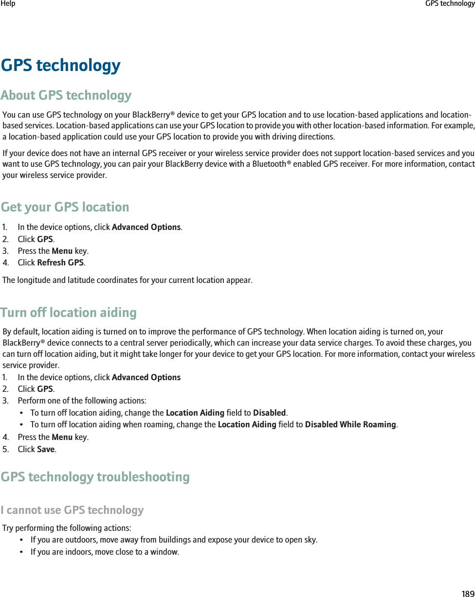 GPS technologyAbout GPS technologyYou can use GPS technology on your BlackBerry® device to get your GPS location and to use location-based applications and location-based services. Location-based applications can use your GPS location to provide you with other location-based information. For example,a location-based application could use your GPS location to provide you with driving directions.If your device does not have an internal GPS receiver or your wireless service provider does not support location-based services and youwant to use GPS technology, you can pair your BlackBerry device with a Bluetooth® enabled GPS receiver. For more information, contactyour wireless service provider.Get your GPS location1. In the device options, click Advanced Options.2. Click GPS.3. Press the Menu key.4. Click Refresh GPS.The longitude and latitude coordinates for your current location appear.Turn off location aidingBy default, location aiding is turned on to improve the performance of GPS technology. When location aiding is turned on, yourBlackBerry® device connects to a central server periodically, which can increase your data service charges. To avoid these charges, youcan turn off location aiding, but it might take longer for your device to get your GPS location. For more information, contact your wirelessservice provider.1. In the device options, click Advanced Options2. Click GPS.3. Perform one of the following actions:• To turn off location aiding, change the Location Aiding field to Disabled.• To turn off location aiding when roaming, change the Location Aiding field to Disabled While Roaming.4. Press the Menu key.5. Click Save.GPS technology troubleshootingI cannot use GPS technologyTry performing the following actions:• If you are outdoors, move away from buildings and expose your device to open sky.• If you are indoors, move close to a window.Help GPS technology189