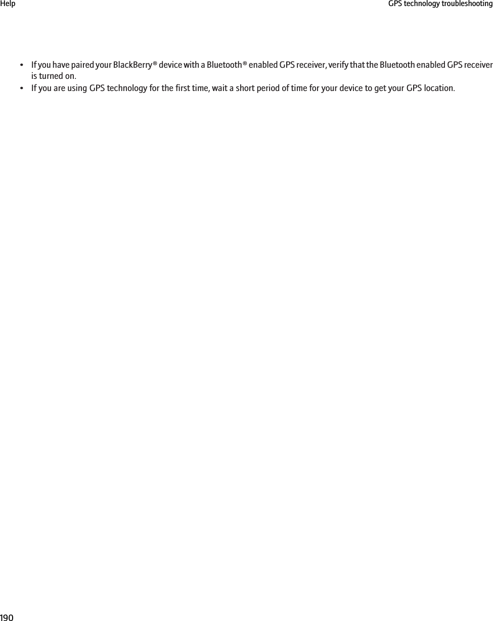 •If you have paired your BlackBerry® device with a Bluetooth® enabled GPS receiver, verify that the Bluetooth enabled GPS receiveris turned on.• If you are using GPS technology for the first time, wait a short period of time for your device to get your GPS location.Help GPS technology troubleshooting190