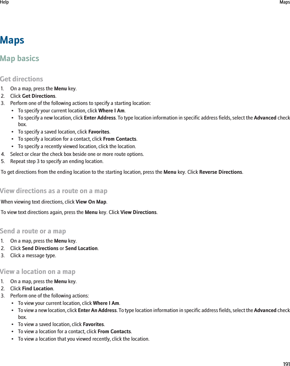 MapsMap basicsGet directions1. On a map, press the Menu key.2. Click Get Directions.3. Perform one of the following actions to specify a starting location:• To specify your current location, click Where I Am.•To specify a new location, click Enter Address. To type location information in specific address fields, select the Advanced checkbox.• To specify a saved location, click Favorites.• To specify a location for a contact, click From Contacts.• To specify a recently viewed location, click the location.4. Select or clear the check box beside one or more route options.5. Repeat step 3 to specify an ending location.To get directions from the ending location to the starting location, press the Menu key. Click Reverse Directions.View directions as a route on a mapWhen viewing text directions, click View On Map.To view text directions again, press the Menu key. Click View Directions.Send a route or a map1. On a map, press the Menu key.2. Click Send Directions or Send Location.3. Click a message type.View a location on a map1. On a map, press the Menu key.2. Click Find Location.3. Perform one of the following actions:• To view your current location, click Where I Am.•To view a new location, click Enter An Address. To type location information in specific address fields, select the Advanced checkbox.• To view a saved location, click Favorites.• To view a location for a contact, click From Contacts.• To view a location that you viewed recently, click the location.Help Maps191