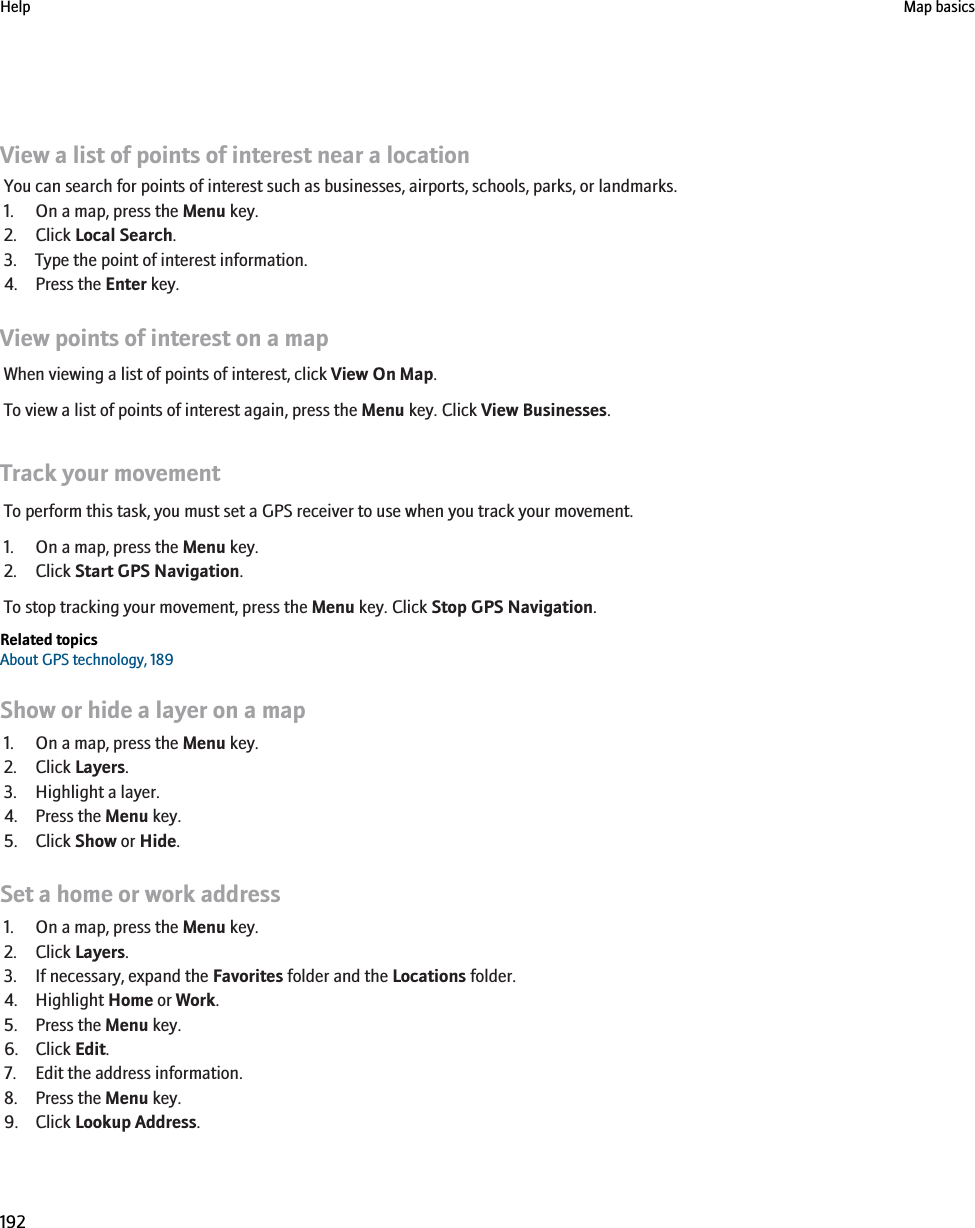 View a list of points of interest near a locationYou can search for points of interest such as businesses, airports, schools, parks, or landmarks.1. On a map, press the Menu key.2. Click Local Search.3. Type the point of interest information.4. Press the Enter key.View points of interest on a mapWhen viewing a list of points of interest, click View On Map.To view a list of points of interest again, press the Menu key. Click View Businesses.Track your movementTo perform this task, you must set a GPS receiver to use when you track your movement.1. On a map, press the Menu key.2. Click Start GPS Navigation.To stop tracking your movement, press the Menu key. Click Stop GPS Navigation.Related topicsAbout GPS technology, 189Show or hide a layer on a map1. On a map, press the Menu key.2. Click Layers.3. Highlight a layer.4. Press the Menu key.5. Click Show or Hide.Set a home or work address1. On a map, press the Menu key.2. Click Layers.3. If necessary, expand the Favorites folder and the Locations folder.4. Highlight Home or Work.5. Press the Menu key.6. Click Edit.7. Edit the address information.8. Press the Menu key.9. Click Lookup Address.Help Map basics192