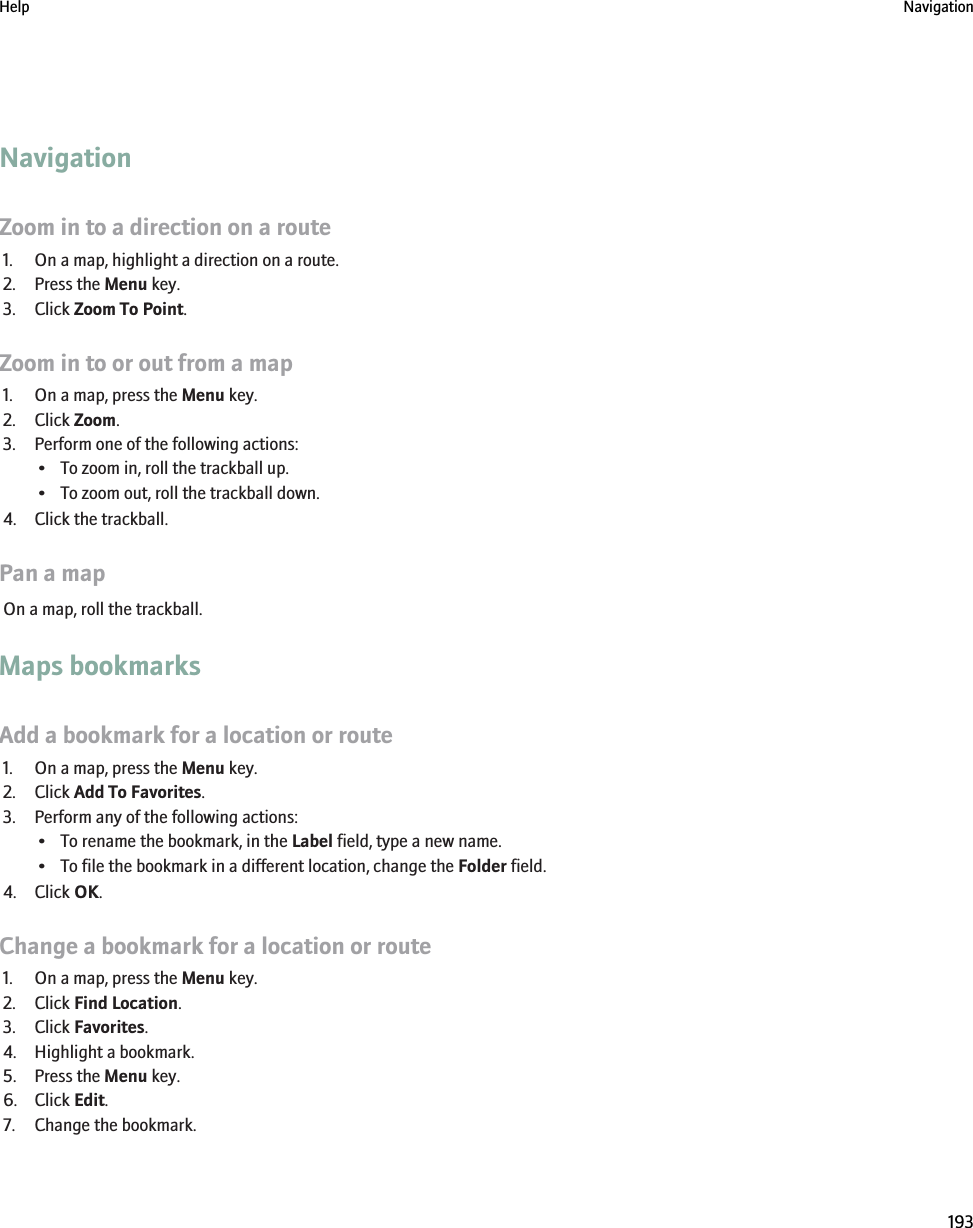 NavigationZoom in to a direction on a route1. On a map, highlight a direction on a route.2. Press the Menu key.3. Click Zoom To Point.Zoom in to or out from a map1. On a map, press the Menu key.2. Click Zoom.3. Perform one of the following actions:• To zoom in, roll the trackball up.• To zoom out, roll the trackball down.4. Click the trackball.Pan a mapOn a map, roll the trackball.Maps bookmarksAdd a bookmark for a location or route1. On a map, press the Menu key.2. Click Add To Favorites.3. Perform any of the following actions:• To rename the bookmark, in the Label field, type a new name.• To file the bookmark in a different location, change the Folder field.4. Click OK.Change a bookmark for a location or route1. On a map, press the Menu key.2. Click Find Location.3. Click Favorites.4. Highlight a bookmark.5. Press the Menu key.6. Click Edit.7. Change the bookmark.Help Navigation193
