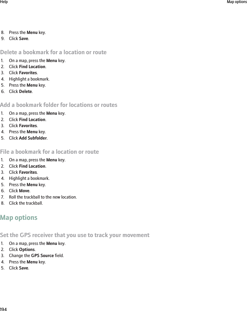 8. Press the Menu key.9. Click Save.Delete a bookmark for a location or route1. On a map, press the Menu key.2. Click Find Location.3. Click Favorites.4. Highlight a bookmark.5. Press the Menu key.6. Click Delete.Add a bookmark folder for locations or routes1. On a map, press the Menu key.2. Click Find Location.3. Click Favorites.4. Press the Menu key.5. Click Add Subfolder.File a bookmark for a location or route1. On a map, press the Menu key.2. Click Find Location.3. Click Favorites.4. Highlight a bookmark.5. Press the Menu key.6. Click Move.7. Roll the trackball to the new location.8. Click the trackball.Map optionsSet the GPS receiver that you use to track your movement1. On a map, press the Menu key.2. Click Options.3. Change the GPS Source field.4. Press the Menu key.5. Click Save.Help Map options194