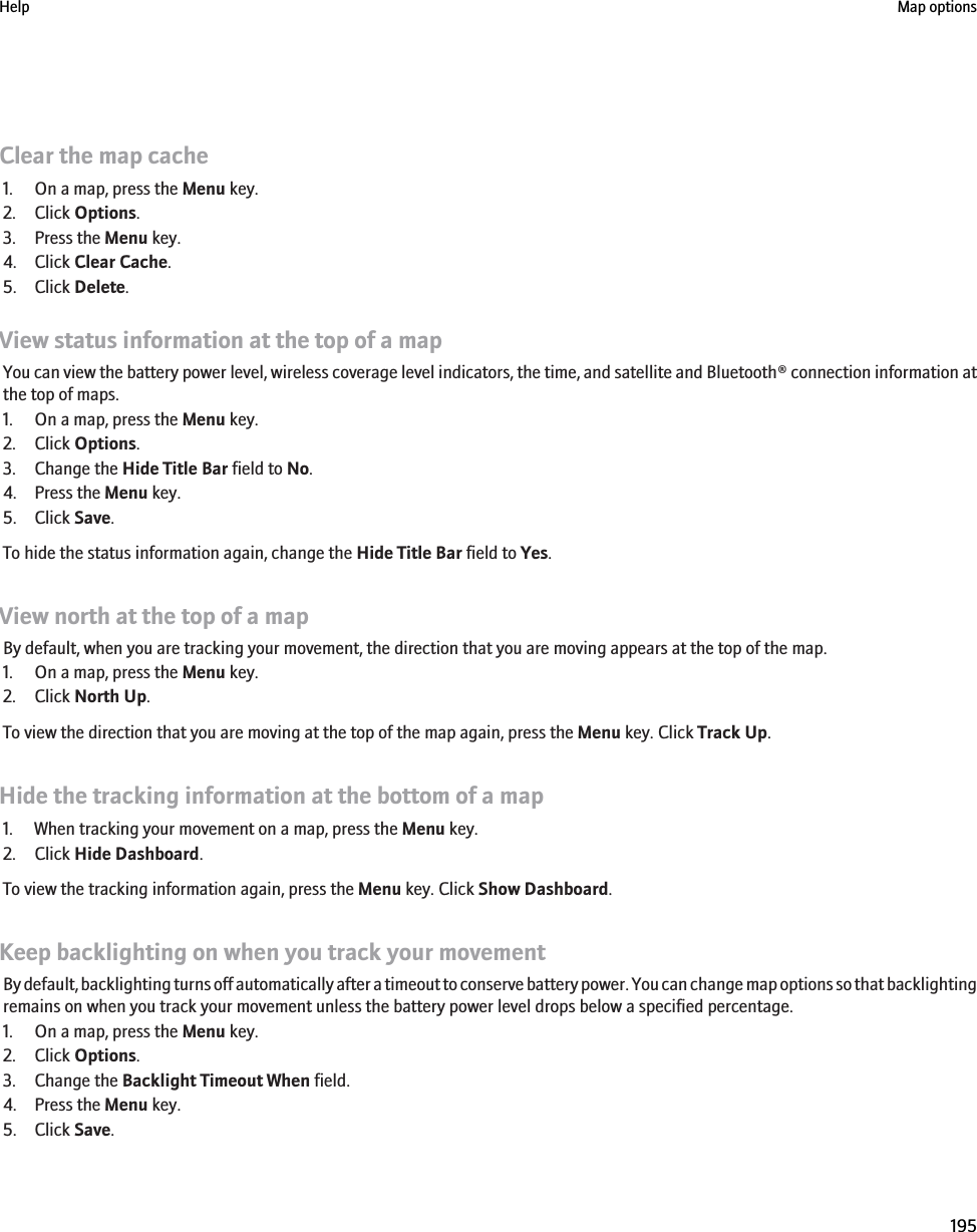 Clear the map cache1. On a map, press the Menu key.2. Click Options.3. Press the Menu key.4. Click Clear Cache.5. Click Delete.View status information at the top of a mapYou can view the battery power level, wireless coverage level indicators, the time, and satellite and Bluetooth® connection information atthe top of maps.1. On a map, press the Menu key.2. Click Options.3. Change the Hide Title Bar field to No.4. Press the Menu key.5. Click Save.To hide the status information again, change the Hide Title Bar field to Yes.View north at the top of a mapBy default, when you are tracking your movement, the direction that you are moving appears at the top of the map.1. On a map, press the Menu key.2. Click North Up.To view the direction that you are moving at the top of the map again, press the Menu key. Click Track Up.Hide the tracking information at the bottom of a map1. When tracking your movement on a map, press the Menu key.2. Click Hide Dashboard.To view the tracking information again, press the Menu key. Click Show Dashboard.Keep backlighting on when you track your movementBy default, backlighting turns off automatically after a timeout to conserve battery power. You can change map options so that backlightingremains on when you track your movement unless the battery power level drops below a specified percentage.1. On a map, press the Menu key.2. Click Options.3. Change the Backlight Timeout When field.4. Press the Menu key.5. Click Save.Help Map options195