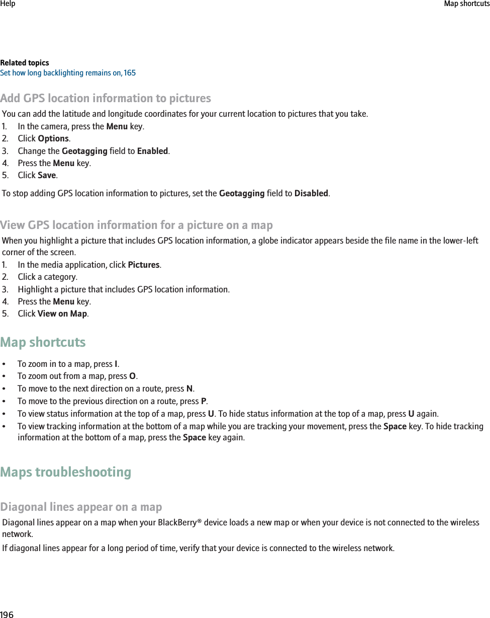 Related topicsSet how long backlighting remains on, 165Add GPS location information to picturesYou can add the latitude and longitude coordinates for your current location to pictures that you take.1. In the camera, press the Menu key.2. Click Options.3. Change the Geotagging field to Enabled.4. Press the Menu key.5. Click Save.To stop adding GPS location information to pictures, set the Geotagging field to Disabled.View GPS location information for a picture on a mapWhen you highlight a picture that includes GPS location information, a globe indicator appears beside the file name in the lower-leftcorner of the screen.1. In the media application, click Pictures.2. Click a category.3. Highlight a picture that includes GPS location information.4. Press the Menu key.5. Click View on Map.Map shortcuts• To zoom in to a map, press I.• To zoom out from a map, press O.• To move to the next direction on a route, press N.• To move to the previous direction on a route, press P.• To view status information at the top of a map, press U. To hide status information at the top of a map, press U again.• To view tracking information at the bottom of a map while you are tracking your movement, press the Space key. To hide trackinginformation at the bottom of a map, press the Space key again.Maps troubleshootingDiagonal lines appear on a mapDiagonal lines appear on a map when your BlackBerry® device loads a new map or when your device is not connected to the wirelessnetwork.If diagonal lines appear for a long period of time, verify that your device is connected to the wireless network.Help Map shortcuts196