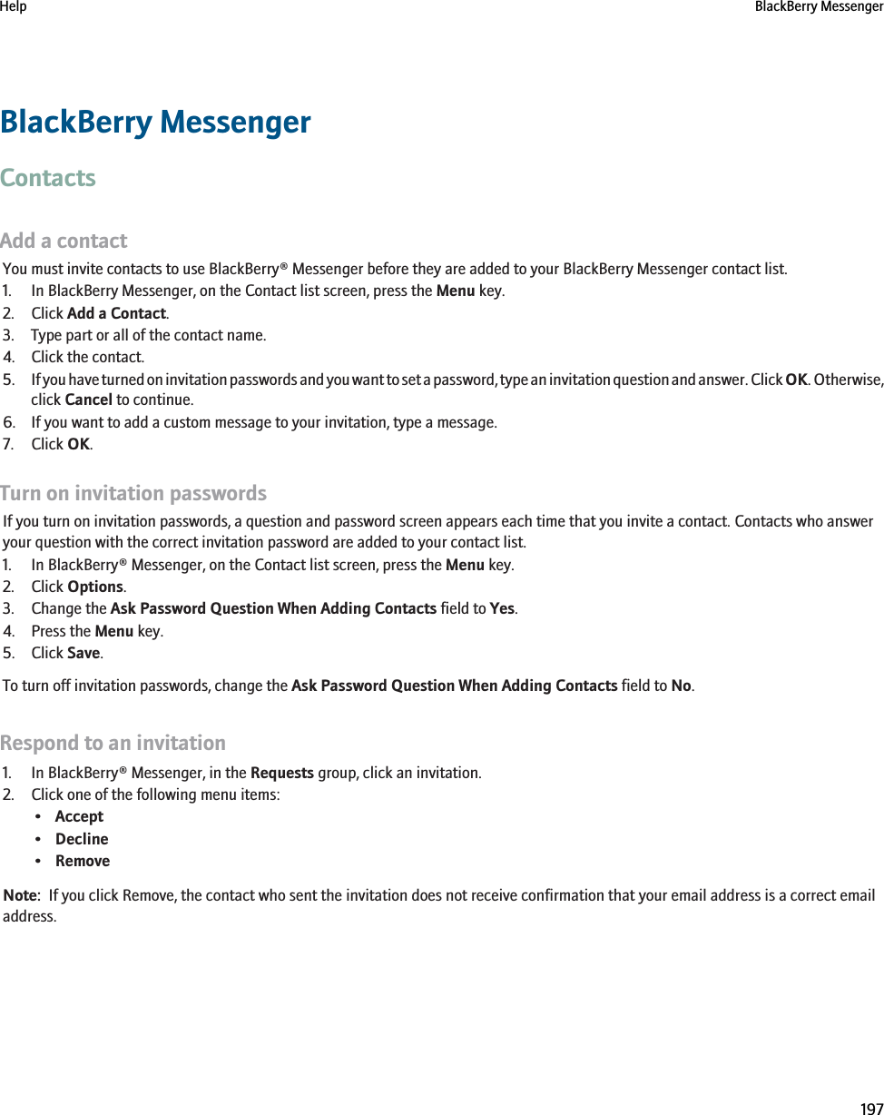 BlackBerry MessengerContactsAdd a contactYou must invite contacts to use BlackBerry® Messenger before they are added to your BlackBerry Messenger contact list.1. In BlackBerry Messenger, on the Contact list screen, press the Menu key.2. Click Add a Contact.3. Type part or all of the contact name.4. Click the contact.5. If you have turned on invitation passwords and you want to set a password, type an invitation question and answer. Click OK. Otherwise,click Cancel to continue.6. If you want to add a custom message to your invitation, type a message.7. Click OK.Turn on invitation passwordsIf you turn on invitation passwords, a question and password screen appears each time that you invite a contact. Contacts who answeryour question with the correct invitation password are added to your contact list.1. In BlackBerry® Messenger, on the Contact list screen, press the Menu key.2. Click Options.3. Change the Ask Password Question When Adding Contacts field to Yes.4. Press the Menu key.5. Click Save.To turn off invitation passwords, change the Ask Password Question When Adding Contacts field to No.Respond to an invitation1. In BlackBerry® Messenger, in the Requests group, click an invitation.2. Click one of the following menu items:•Accept•Decline•RemoveNote:  If you click Remove, the contact who sent the invitation does not receive confirmation that your email address is a correct emailaddress.Help BlackBerry Messenger197