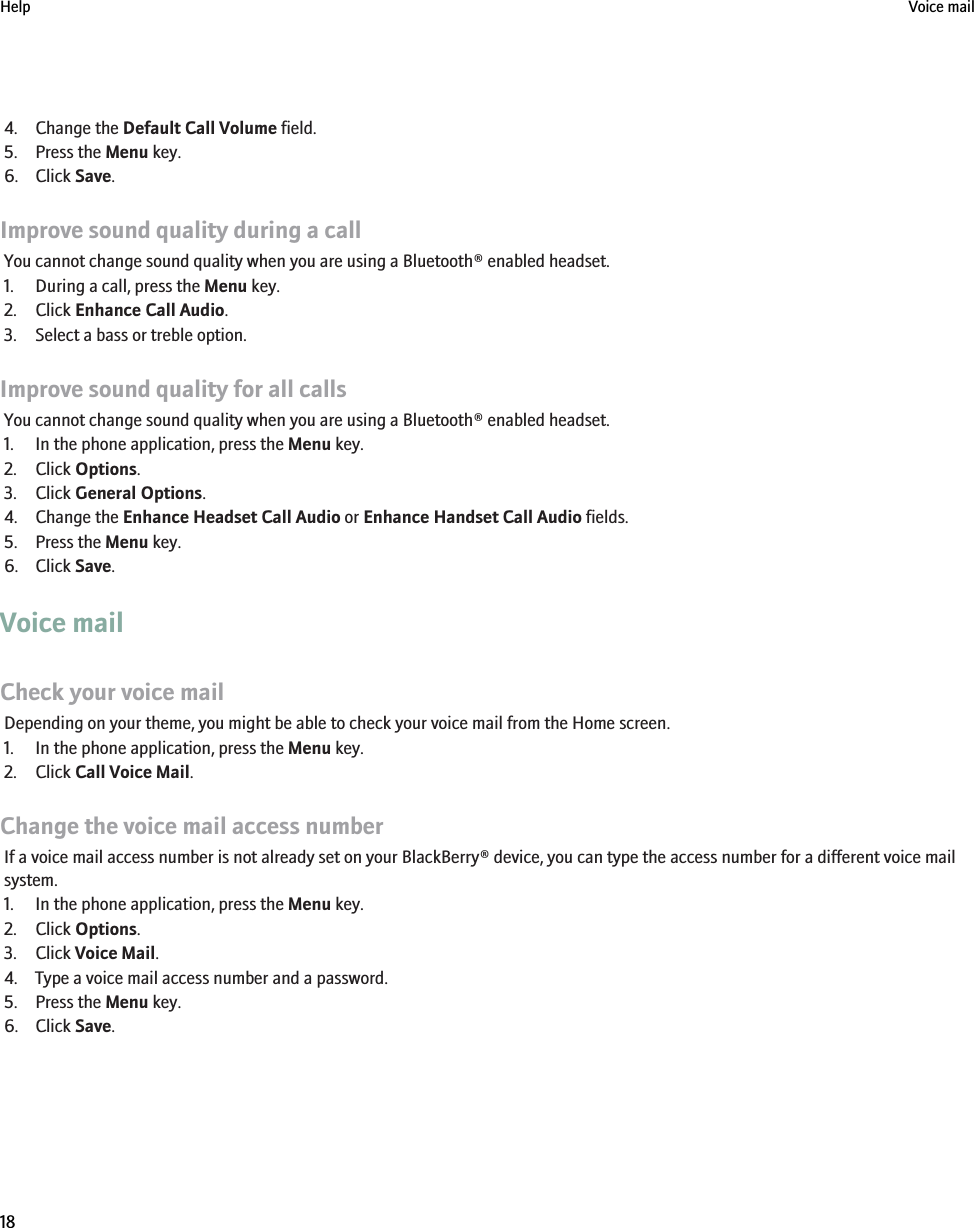 4. Change the Default Call Volume field.5. Press the Menu key.6. Click Save.Improve sound quality during a callYou cannot change sound quality when you are using a Bluetooth® enabled headset.1. During a call, press the Menu key.2. Click Enhance Call Audio.3. Select a bass or treble option.Improve sound quality for all callsYou cannot change sound quality when you are using a Bluetooth® enabled headset.1. In the phone application, press the Menu key.2. Click Options.3. Click General Options.4. Change the Enhance Headset Call Audio or Enhance Handset Call Audio fields.5. Press the Menu key.6. Click Save.Voice mailCheck your voice mailDepending on your theme, you might be able to check your voice mail from the Home screen.1. In the phone application, press the Menu key.2. Click Call Voice Mail.Change the voice mail access numberIf a voice mail access number is not already set on your BlackBerry® device, you can type the access number for a different voice mailsystem.1. In the phone application, press the Menu key.2. Click Options.3. Click Voice Mail.4. Type a voice mail access number and a password.5. Press the Menu key.6. Click Save.Help Voice mail18