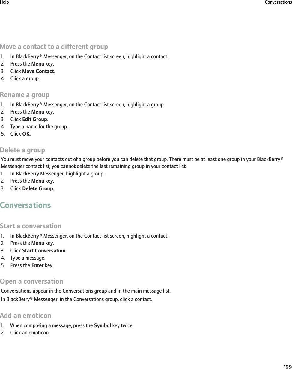 Move a contact to a different group1. In BlackBerry® Messenger, on the Contact list screen, highlight a contact.2. Press the Menu key.3. Click Move Contact.4. Click a group.Rename a group1. In BlackBerry® Messenger, on the Contact list screen, highlight a group.2. Press the Menu key.3. Click Edit Group.4. Type a name for the group.5. Click OK.Delete a groupYou must move your contacts out of a group before you can delete that group. There must be at least one group in your BlackBerry®Messenger contact list; you cannot delete the last remaining group in your contact list.1. In BlackBerry Messenger, highlight a group.2. Press the Menu key.3. Click Delete Group.ConversationsStart a conversation1. In BlackBerry® Messenger, on the Contact list screen, highlight a contact.2. Press the Menu key.3. Click Start Conversation.4. Type a message.5. Press the Enter key.Open a conversationConversations appear in the Conversations group and in the main message list.In BlackBerry® Messenger, in the Conversations group, click a contact.Add an emoticon1. When composing a message, press the Symbol key twice.2. Click an emoticon.Help Conversations199