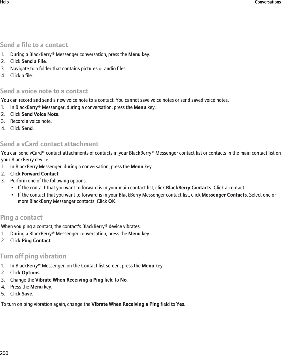 Send a file to a contact1. During a BlackBerry® Messenger conversation, press the Menu key.2. Click Send a File.3. Navigate to a folder that contains pictures or audio files.4. Click a file.Send a voice note to a contactYou can record and send a new voice note to a contact. You cannot save voice notes or send saved voice notes.1. In BlackBerry® Messenger, during a conversation, press the Menu key.2. Click Send Voice Note.3. Record a voice note.4. Click Send.Send a vCard contact attachmentYou can send vCard® contact attachments of contacts in your BlackBerry® Messenger contact list or contacts in the main contact list onyour BlackBerry device.1. In BlackBerry Messenger, during a conversation, press the Menu key.2. Click Forward Contact.3. Perform one of the following options:• If the contact that you want to forward is in your main contact list, click BlackBerry Contacts. Click a contact.• If the contact that you want to forward is in your BlackBerry Messenger contact list, click Messenger Contacts. Select one ormore BlackBerry Messenger contacts. Click OK.Ping a contactWhen you ping a contact, the contact&apos;s BlackBerry® device vibrates.1. During a BlackBerry® Messenger conversation, press the Menu key.2. Click Ping Contact.Turn off ping vibration1. In BlackBerry® Messenger, on the Contact list screen, press the Menu key.2. Click Options.3. Change the Vibrate When Receiving a Ping field to No.4. Press the Menu key.5. Click Save.To turn on ping vibration again, change the Vibrate When Receiving a Ping field to Yes.Help Conversations200