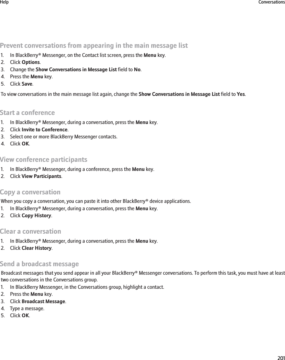Prevent conversations from appearing in the main message list1. In BlackBerry® Messenger, on the Contact list screen, press the Menu key.2. Click Options.3. Change the Show Conversations in Message List field to No.4. Press the Menu key.5. Click Save.To view conversations in the main message list again, change the Show Conversations in Message List field to Yes.Start a conference1. In BlackBerry® Messenger, during a conversation, press the Menu key.2. Click Invite to Conference.3. Select one or more BlackBerry Messenger contacts.4. Click OK.View conference participants1. In BlackBerry® Messenger, during a conference, press the Menu key.2. Click View Participants.Copy a conversationWhen you copy a conversation, you can paste it into other BlackBerry® device applications.1. In BlackBerry® Messenger, during a conversation, press the Menu key.2. Click Copy History.Clear a conversation1. In BlackBerry® Messenger, during a conversation, press the Menu key.2. Click Clear History.Send a broadcast messageBroadcast messages that you send appear in all your BlackBerry® Messenger conversations. To perform this task, you must have at leasttwo conversations in the Conversations group.1. In BlackBerry Messenger, in the Conversations group, highlight a contact.2. Press the Menu key.3. Click Broadcast Message.4. Type a message.5. Click OK.Help Conversations201