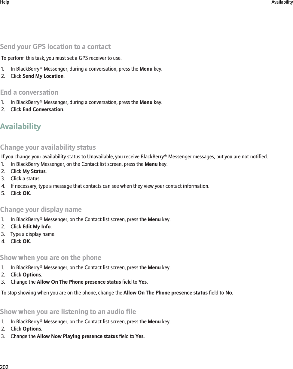 Send your GPS location to a contactTo perform this task, you must set a GPS receiver to use.1. In BlackBerry® Messenger, during a conversation, press the Menu key.2. Click Send My Location.End a conversation1. In BlackBerry® Messenger, during a conversation, press the Menu key.2. Click End Conversation.AvailabilityChange your availability statusIf you change your availability status to Unavailable, you receive BlackBerry® Messenger messages, but you are not notified.1. In BlackBerry Messenger, on the Contact list screen, press the Menu key.2. Click My Status.3. Click a status.4. If necessary, type a message that contacts can see when they view your contact information.5. Click OK.Change your display name1. In BlackBerry® Messenger, on the Contact list screen, press the Menu key.2. Click Edit My Info.3. Type a display name.4. Click OK.Show when you are on the phone1. In BlackBerry® Messenger, on the Contact list screen, press the Menu key.2. Click Options.3. Change the Allow On The Phone presence status field to Yes.To stop showing when you are on the phone, change the Allow On The Phone presence status field to No.Show when you are listening to an audio file1. In BlackBerry® Messenger, on the Contact list screen, press the Menu key.2. Click Options.3. Change the Allow Now Playing presence status field to Yes.Help Availability202