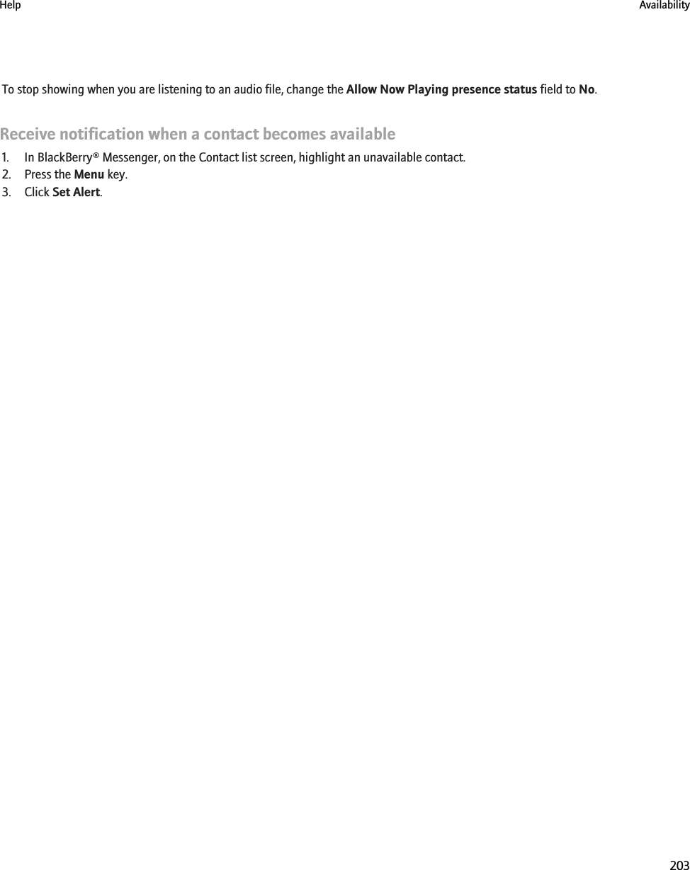 To stop showing when you are listening to an audio file, change the Allow Now Playing presence status field to No.Receive notification when a contact becomes available1. In BlackBerry® Messenger, on the Contact list screen, highlight an unavailable contact.2. Press the Menu key.3. Click Set Alert.Help Availability203