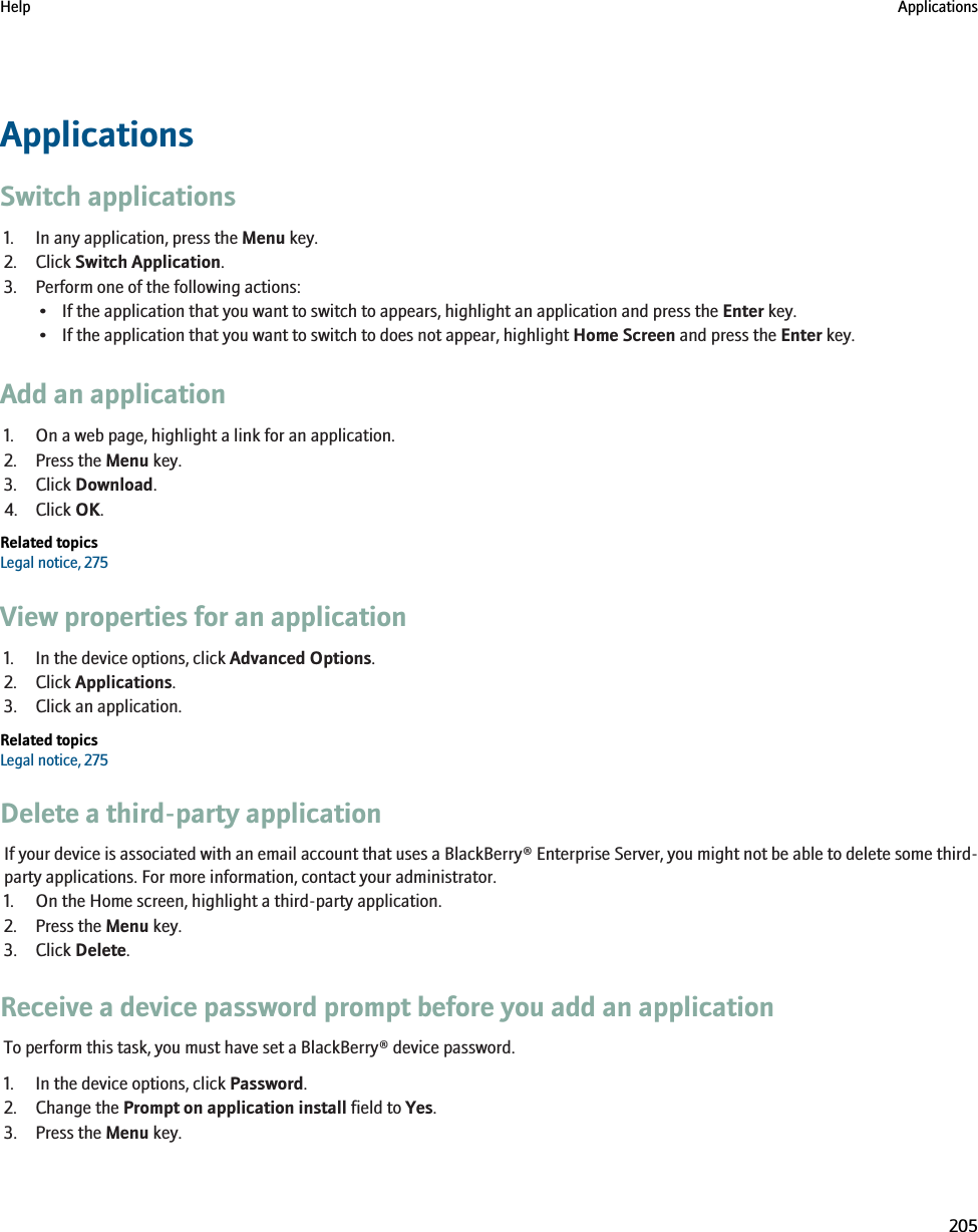 ApplicationsSwitch applications1. In any application, press the Menu key.2. Click Switch Application.3. Perform one of the following actions:• If the application that you want to switch to appears, highlight an application and press the Enter key.• If the application that you want to switch to does not appear, highlight Home Screen and press the Enter key.Add an application1. On a web page, highlight a link for an application.2. Press the Menu key.3. Click Download.4. Click OK.Related topicsLegal notice, 275View properties for an application1. In the device options, click Advanced Options.2. Click Applications.3. Click an application.Related topicsLegal notice, 275Delete a third-party applicationIf your device is associated with an email account that uses a BlackBerry® Enterprise Server, you might not be able to delete some third-party applications. For more information, contact your administrator.1. On the Home screen, highlight a third-party application.2. Press the Menu key.3. Click Delete.Receive a device password prompt before you add an applicationTo perform this task, you must have set a BlackBerry® device password.1. In the device options, click Password.2. Change the Prompt on application install field to Yes.3. Press the Menu key.Help Applications205