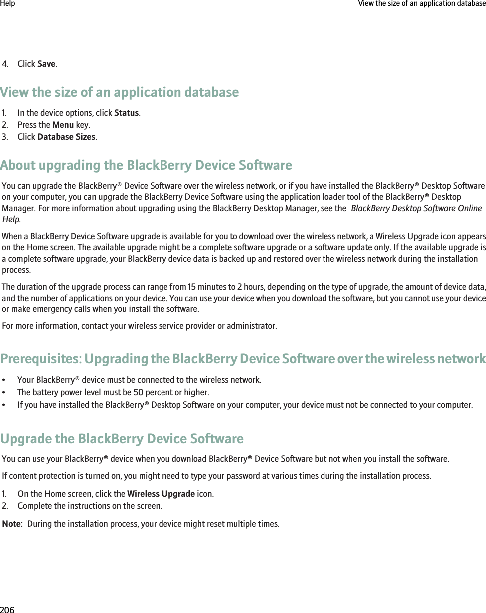 4. Click Save.View the size of an application database1. In the device options, click Status.2. Press the Menu key.3. Click Database Sizes.About upgrading the BlackBerry Device SoftwareYou can upgrade the BlackBerry® Device Software over the wireless network, or if you have installed the BlackBerry® Desktop Softwareon your computer, you can upgrade the BlackBerry Device Software using the application loader tool of the BlackBerry® DesktopManager. For more information about upgrading using the BlackBerry Desktop Manager, see the  BlackBerry Desktop Software OnlineHelp.When a BlackBerry Device Software upgrade is available for you to download over the wireless network, a Wireless Upgrade icon appearson the Home screen. The available upgrade might be a complete software upgrade or a software update only. If the available upgrade isa complete software upgrade, your BlackBerry device data is backed up and restored over the wireless network during the installationprocess.The duration of the upgrade process can range from 15 minutes to 2 hours, depending on the type of upgrade, the amount of device data,and the number of applications on your device. You can use your device when you download the software, but you cannot use your deviceor make emergency calls when you install the software.For more information, contact your wireless service provider or administrator.Prerequisites: Upgrading the BlackBerry Device Software over the wireless network• Your BlackBerry® device must be connected to the wireless network.• The battery power level must be 50 percent or higher.• If you have installed the BlackBerry® Desktop Software on your computer, your device must not be connected to your computer.Upgrade the BlackBerry Device SoftwareYou can use your BlackBerry® device when you download BlackBerry® Device Software but not when you install the software.If content protection is turned on, you might need to type your password at various times during the installation process.1. On the Home screen, click the Wireless Upgrade icon.2. Complete the instructions on the screen.Note:  During the installation process, your device might reset multiple times.Help View the size of an application database206