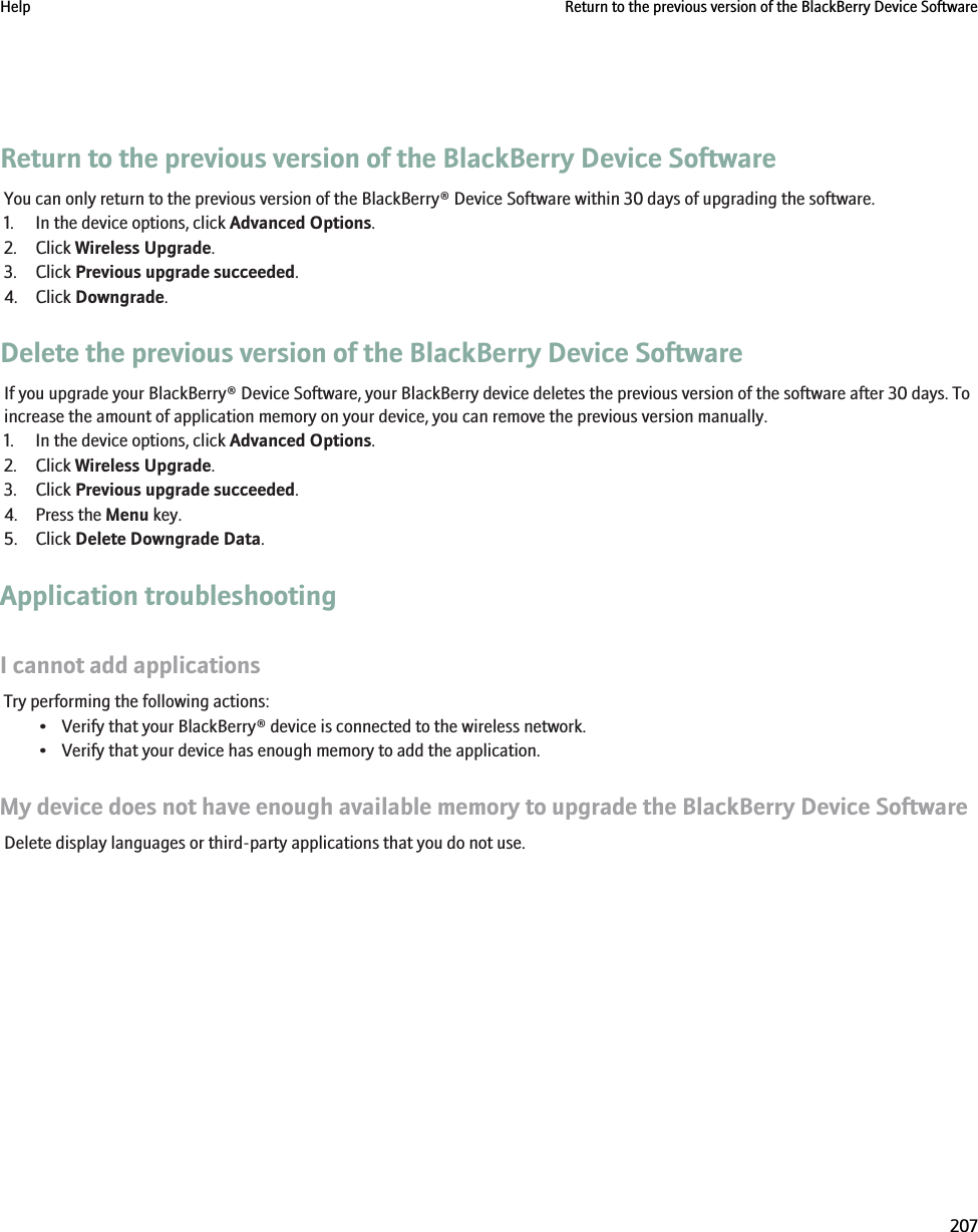 Return to the previous version of the BlackBerry Device SoftwareYou can only return to the previous version of the BlackBerry® Device Software within 30 days of upgrading the software.1. In the device options, click Advanced Options.2. Click Wireless Upgrade.3. Click Previous upgrade succeeded.4. Click Downgrade.Delete the previous version of the BlackBerry Device SoftwareIf you upgrade your BlackBerry® Device Software, your BlackBerry device deletes the previous version of the software after 30 days. Toincrease the amount of application memory on your device, you can remove the previous version manually.1. In the device options, click Advanced Options.2. Click Wireless Upgrade.3. Click Previous upgrade succeeded.4. Press the Menu key.5. Click Delete Downgrade Data.Application troubleshootingI cannot add applicationsTry performing the following actions:• Verify that your BlackBerry® device is connected to the wireless network.• Verify that your device has enough memory to add the application.My device does not have enough available memory to upgrade the BlackBerry Device SoftwareDelete display languages or third-party applications that you do not use.Help Return to the previous version of the BlackBerry Device Software207