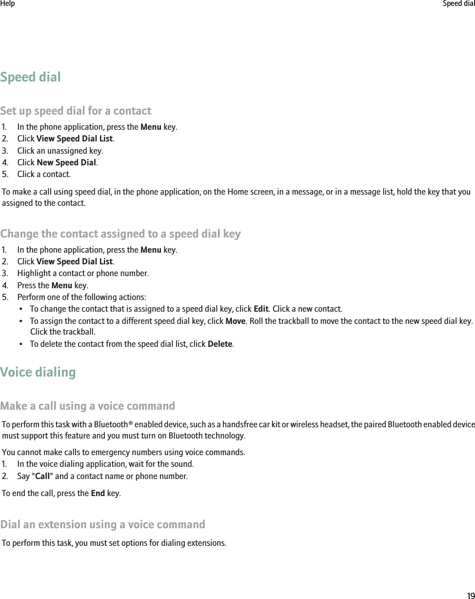 Speed dialSet up speed dial for a contact1. In the phone application, press the Menu key.2. Click View Speed Dial List.3. Click an unassigned key.4. Click New Speed Dial.5. Click a contact.To make a call using speed dial, in the phone application, on the Home screen, in a message, or in a message list, hold the key that youassigned to the contact.Change the contact assigned to a speed dial key1. In the phone application, press the Menu key.2. Click View Speed Dial List.3. Highlight a contact or phone number.4. Press the Menu key.5. Perform one of the following actions:• To change the contact that is assigned to a speed dial key, click Edit. Click a new contact.• To assign the contact to a different speed dial key, click Move. Roll the trackball to move the contact to the new speed dial key.Click the trackball.• To delete the contact from the speed dial list, click Delete.Voice dialingMake a call using a voice commandTo perform this task with a Bluetooth® enabled device, such as a handsfree car kit or wireless headset, the paired Bluetooth enabled devicemust support this feature and you must turn on Bluetooth technology.You cannot make calls to emergency numbers using voice commands.1. In the voice dialing application, wait for the sound.2. Say &quot;Call&quot; and a contact name or phone number.To end the call, press the End key.Dial an extension using a voice commandTo perform this task, you must set options for dialing extensions.Help Speed dial19