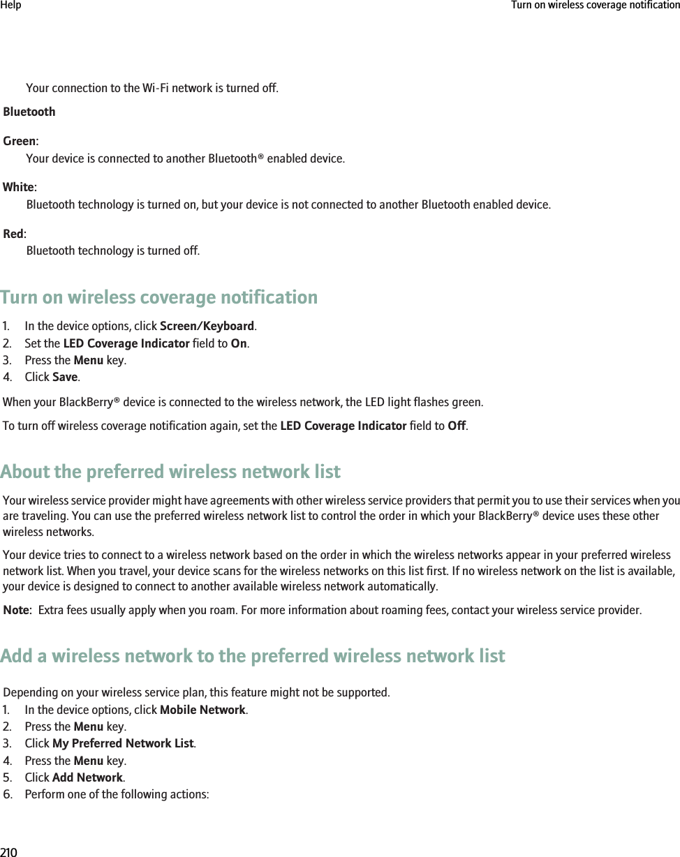 Your connection to the Wi-Fi network is turned off.BluetoothGreen:Your device is connected to another Bluetooth® enabled device.White:Bluetooth technology is turned on, but your device is not connected to another Bluetooth enabled device.Red:Bluetooth technology is turned off.Turn on wireless coverage notification1. In the device options, click Screen/Keyboard.2. Set the LED Coverage Indicator field to On.3. Press the Menu key.4. Click Save.When your BlackBerry® device is connected to the wireless network, the LED light flashes green.To turn off wireless coverage notification again, set the LED Coverage Indicator field to Off.About the preferred wireless network listYour wireless service provider might have agreements with other wireless service providers that permit you to use their services when youare traveling. You can use the preferred wireless network list to control the order in which your BlackBerry® device uses these otherwireless networks.Your device tries to connect to a wireless network based on the order in which the wireless networks appear in your preferred wirelessnetwork list. When you travel, your device scans for the wireless networks on this list first. If no wireless network on the list is available,your device is designed to connect to another available wireless network automatically.Note:  Extra fees usually apply when you roam. For more information about roaming fees, contact your wireless service provider.Add a wireless network to the preferred wireless network listDepending on your wireless service plan, this feature might not be supported.1. In the device options, click Mobile Network.2. Press the Menu key.3. Click My Preferred Network List.4. Press the Menu key.5. Click Add Network.6. Perform one of the following actions:Help Turn on wireless coverage notification210