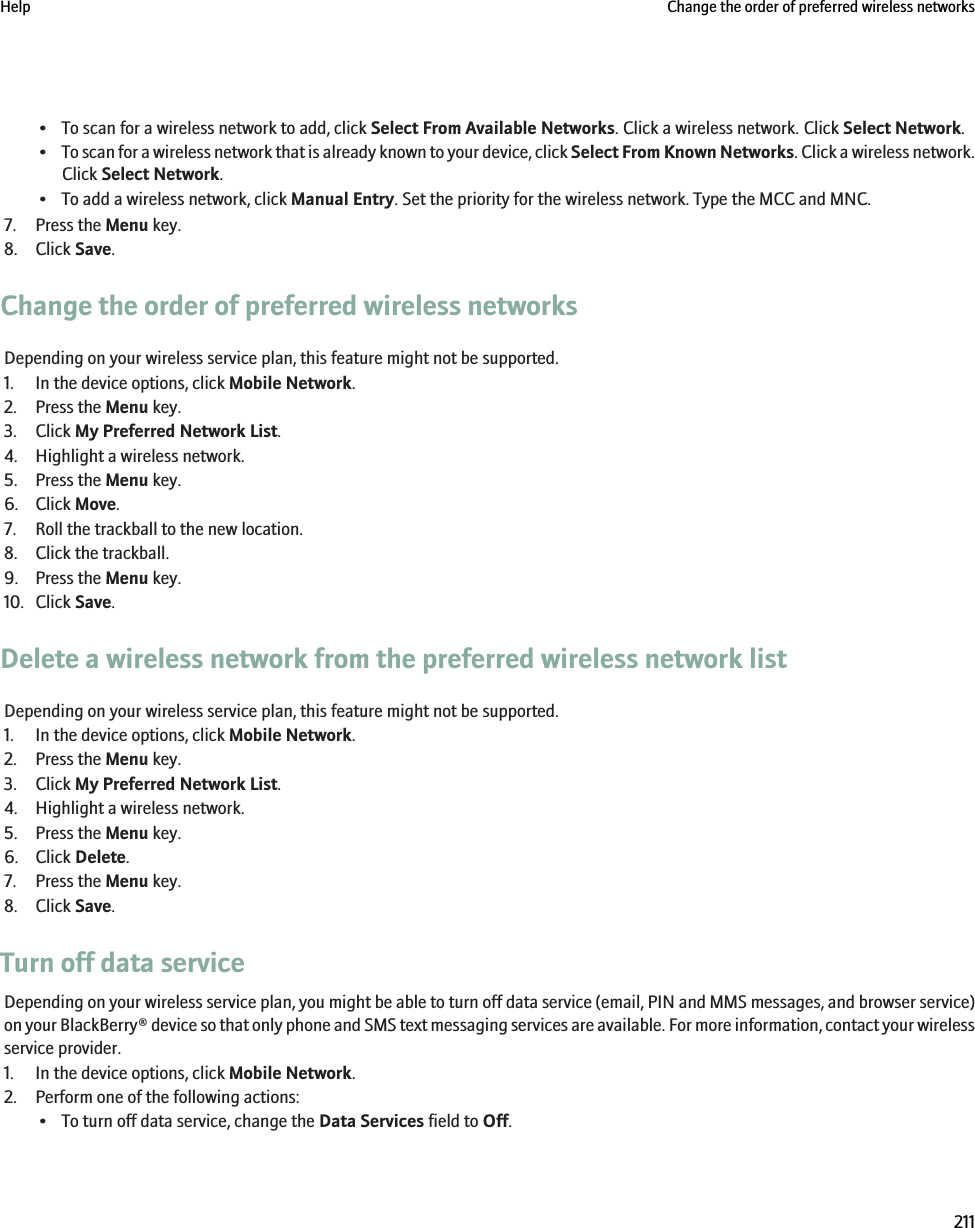 • To scan for a wireless network to add, click Select From Available Networks. Click a wireless network. Click Select Network.•To scan for a wireless network that is already known to your device, click Select From Known Networks. Click a wireless network.Click Select Network.• To add a wireless network, click Manual Entry. Set the priority for the wireless network. Type the MCC and MNC.7. Press the Menu key.8. Click Save.Change the order of preferred wireless networksDepending on your wireless service plan, this feature might not be supported.1. In the device options, click Mobile Network.2. Press the Menu key.3. Click My Preferred Network List.4. Highlight a wireless network.5. Press the Menu key.6. Click Move.7. Roll the trackball to the new location.8. Click the trackball.9. Press the Menu key.10. Click Save.Delete a wireless network from the preferred wireless network listDepending on your wireless service plan, this feature might not be supported.1. In the device options, click Mobile Network.2. Press the Menu key.3. Click My Preferred Network List.4. Highlight a wireless network.5. Press the Menu key.6. Click Delete.7. Press the Menu key.8. Click Save.Turn off data serviceDepending on your wireless service plan, you might be able to turn off data service (email, PIN and MMS messages, and browser service)on your BlackBerry® device so that only phone and SMS text messaging services are available. For more information, contact your wirelessservice provider.1. In the device options, click Mobile Network.2. Perform one of the following actions:• To turn off data service, change the Data Services field to Off.Help Change the order of preferred wireless networks211