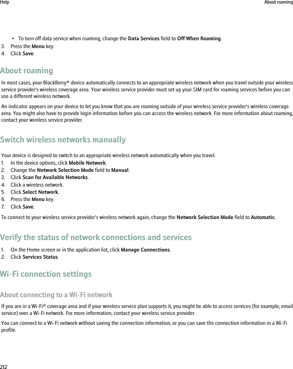 • To turn off data service when roaming, change the Data Services field to Off When Roaming.3. Press the Menu key.4. Click Save.About roamingIn most cases, your BlackBerry® device automatically connects to an appropriate wireless network when you travel outside your wirelessservice provider&apos;s wireless coverage area. Your wireless service provider must set up your SIM card for roaming services before you canuse a different wireless network.An indicator appears on your device to let you know that you are roaming outside of your wireless service provider&apos;s wireless coveragearea. You might also have to provide login information before you can access the wireless network. For more information about roaming,contact your wireless service provider.Switch wireless networks manuallyYour device is designed to switch to an appropriate wireless network automatically when you travel.1. In the device options, click Mobile Network.2. Change the Network Selection Mode field to Manual.3. Click Scan for Available Networks.4. Click a wireless network.5. Click Select Network.6. Press the Menu key.7. Click Save.To connect to your wireless service provider&apos;s wireless network again, change the Network Selection Mode field to Automatic.Verify the status of network connections and services1. On the Home screen or in the application list, click Manage Connections.2. Click Services Status.Wi-Fi connection settingsAbout connecting to a Wi-Fi networkIf you are in a Wi-Fi® coverage area and if your wireless service plan supports it, you might be able to access services (for example, emailservice) over a Wi-Fi network. For more information, contact your wireless service provider.You can connect to a Wi-Fi network without saving the connection information, or you can save the connection information in a Wi-Fiprofile.Help About roaming212