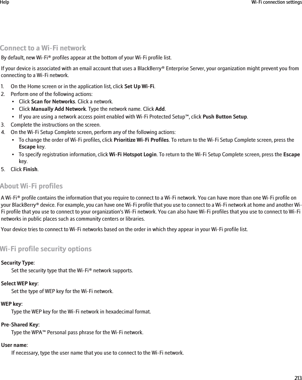 Connect to a Wi-Fi networkBy default, new Wi-Fi® profiles appear at the bottom of your Wi-Fi profile list.If your device is associated with an email account that uses a BlackBerry® Enterprise Server, your organization might prevent you fromconnecting to a Wi-Fi network.1. On the Home screen or in the application list, click Set Up Wi-Fi.2. Perform one of the following actions:• Click Scan for Networks. Click a network.• Click Manually Add Network. Type the network name. Click Add.• If you are using a network access point enabled with Wi-Fi Protected Setup™, click Push Button Setup.3. Complete the instructions on the screen.4. On the Wi-Fi Setup Complete screen, perform any of the following actions:• To change the order of Wi-Fi profiles, click Prioritize Wi-Fi Profiles. To return to the Wi-Fi Setup Complete screen, press theEscape key.• To specify registration information, click Wi-Fi Hotspot Login. To return to the Wi-Fi Setup Complete screen, press the Escapekey.5. Click Finish.About Wi-Fi profilesA Wi-Fi® profile contains the information that you require to connect to a Wi-Fi network. You can have more than one Wi-Fi profile onyour BlackBerry® device. For example, you can have one Wi-Fi profile that you use to connect to a Wi-Fi network at home and another Wi-Fi profile that you use to connect to your organization&apos;s Wi-Fi network. You can also have Wi-Fi profiles that you use to connect to Wi-Finetworks in public places such as community centers or libraries.Your device tries to connect to Wi-Fi networks based on the order in which they appear in your Wi-Fi profile list.Wi-Fi profile security optionsSecurity Type:Set the security type that the Wi-Fi® network supports.Select WEP key:Set the type of WEP key for the Wi-Fi network.WEP key:Type the WEP key for the Wi-Fi network in hexadecimal format.Pre-Shared Key:Type the WPA™ Personal pass phrase for the Wi-Fi network.User name:If necessary, type the user name that you use to connect to the Wi-Fi network.Help Wi-Fi connection settings213