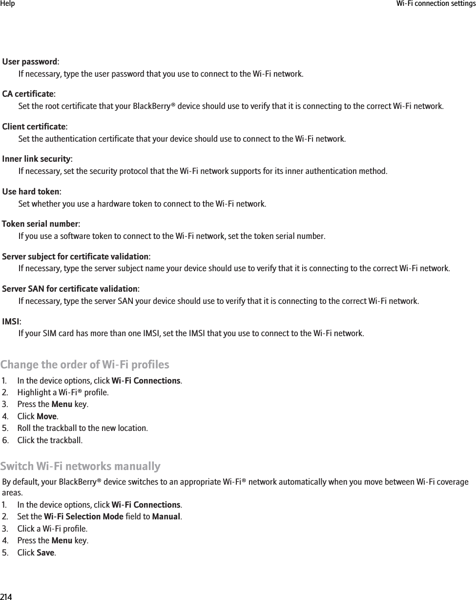 User password:If necessary, type the user password that you use to connect to the Wi-Fi network.CA certificate:Set the root certificate that your BlackBerry® device should use to verify that it is connecting to the correct Wi-Fi network.Client certificate:Set the authentication certificate that your device should use to connect to the Wi-Fi network.Inner link security:If necessary, set the security protocol that the Wi-Fi network supports for its inner authentication method.Use hard token:Set whether you use a hardware token to connect to the Wi-Fi network.Token serial number:If you use a software token to connect to the Wi-Fi network, set the token serial number.Server subject for certificate validation:If necessary, type the server subject name your device should use to verify that it is connecting to the correct Wi-Fi network.Server SAN for certificate validation:If necessary, type the server SAN your device should use to verify that it is connecting to the correct Wi-Fi network.IMSI:If your SIM card has more than one IMSI, set the IMSI that you use to connect to the Wi-Fi network.Change the order of Wi-Fi profiles1. In the device options, click Wi-Fi Connections.2. Highlight a Wi-Fi® profile.3. Press the Menu key.4. Click Move.5. Roll the trackball to the new location.6. Click the trackball.Switch Wi-Fi networks manuallyBy default, your BlackBerry® device switches to an appropriate Wi-Fi® network automatically when you move between Wi-Fi coverageareas.1. In the device options, click Wi-Fi Connections.2. Set the Wi-Fi Selection Mode field to Manual.3. Click a Wi-Fi profile.4. Press the Menu key.5. Click Save.Help Wi-Fi connection settings214