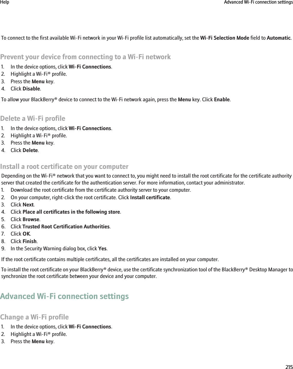 To connect to the first available Wi-Fi network in your Wi-Fi profile list automatically, set the Wi-Fi Selection Mode field to Automatic.Prevent your device from connecting to a Wi-Fi network1. In the device options, click Wi-Fi Connections.2. Highlight a Wi-Fi® profile.3. Press the Menu key.4. Click Disable.To allow your BlackBerry® device to connect to the Wi-Fi network again, press the Menu key. Click Enable.Delete a Wi-Fi profile1. In the device options, click Wi-Fi Connections.2. Highlight a Wi-Fi® profile.3. Press the Menu key.4. Click Delete.Install a root certificate on your computerDepending on the Wi-Fi® network that you want to connect to, you might need to install the root certificate for the certificate authorityserver that created the certificate for the authentication server. For more information, contact your administrator.1. Download the root certificate from the certificate authority server to your computer.2. On your computer, right-click the root certificate. Click Install certificate.3. Click Next.4. Click Place all certificates in the following store.5. Click Browse.6. Click Trusted Root Certification Authorities.7. Click OK.8. Click Finish.9. In the Security Warning dialog box, click Yes.If the root certificate contains multiple certificates, all the certificates are installed on your computer.To install the root certificate on your BlackBerry® device, use the certificate synchronization tool of the BlackBerry® Desktop Manager tosynchronize the root certificate between your device and your computer.Advanced Wi-Fi connection settingsChange a Wi-Fi profile1. In the device options, click Wi-Fi Connections.2. Highlight a Wi-Fi® profile.3. Press the Menu key.Help Advanced Wi-Fi connection settings215