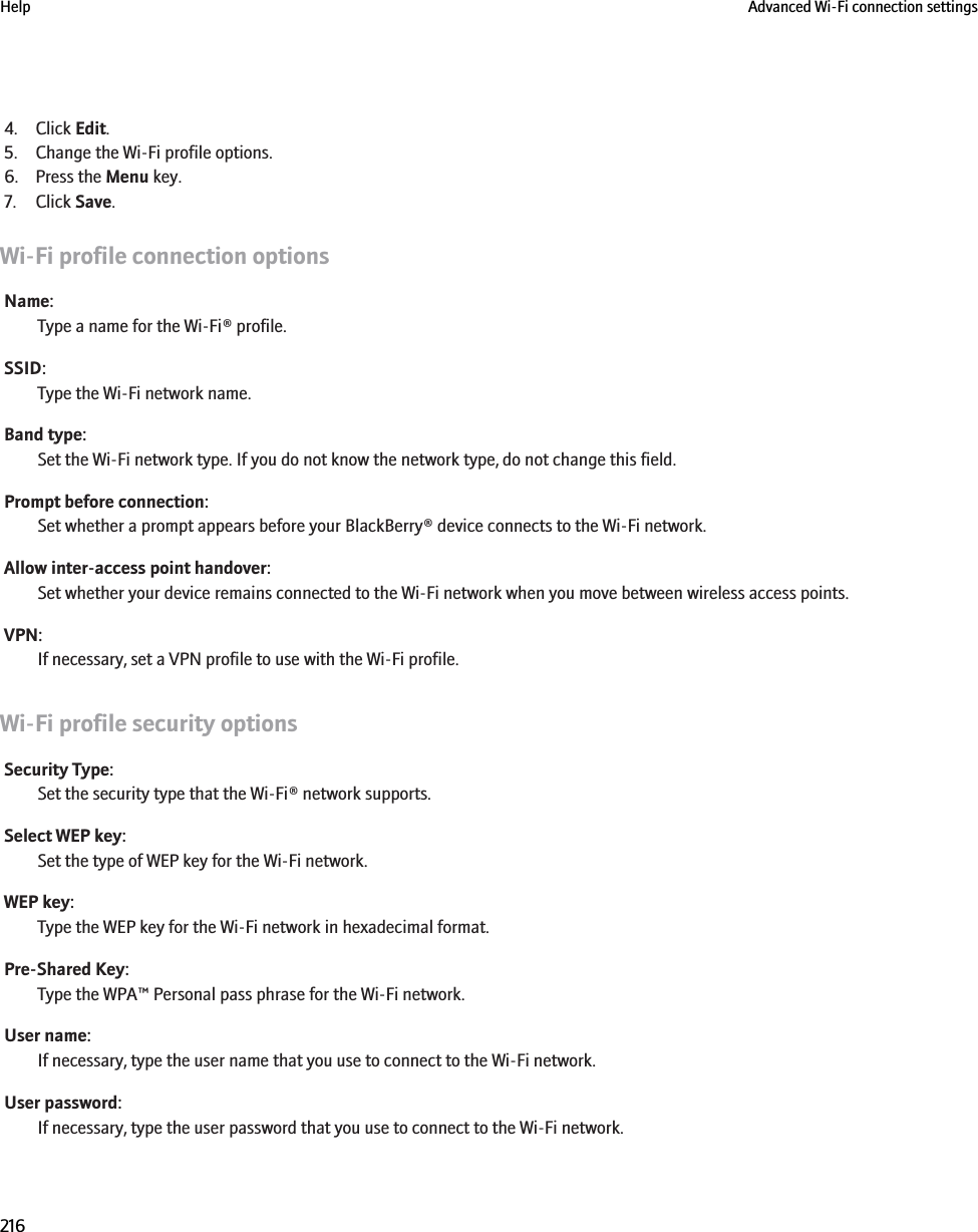4. Click Edit.5. Change the Wi-Fi profile options.6. Press the Menu key.7. Click Save.Wi-Fi profile connection optionsName:Type a name for the Wi-Fi® profile.SSID:Type the Wi-Fi network name.Band type:Set the Wi-Fi network type. If you do not know the network type, do not change this field.Prompt before connection:Set whether a prompt appears before your BlackBerry® device connects to the Wi-Fi network.Allow inter-access point handover:Set whether your device remains connected to the Wi-Fi network when you move between wireless access points.VPN:If necessary, set a VPN profile to use with the Wi-Fi profile.Wi-Fi profile security optionsSecurity Type:Set the security type that the Wi-Fi® network supports.Select WEP key:Set the type of WEP key for the Wi-Fi network.WEP key:Type the WEP key for the Wi-Fi network in hexadecimal format.Pre-Shared Key:Type the WPA™ Personal pass phrase for the Wi-Fi network.User name:If necessary, type the user name that you use to connect to the Wi-Fi network.User password:If necessary, type the user password that you use to connect to the Wi-Fi network.Help Advanced Wi-Fi connection settings216