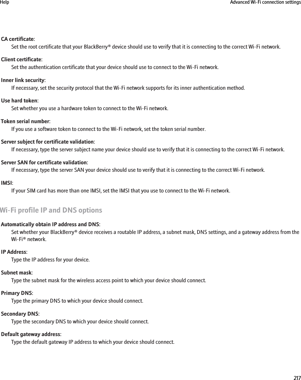 CA certificate:Set the root certificate that your BlackBerry® device should use to verify that it is connecting to the correct Wi-Fi network.Client certificate:Set the authentication certificate that your device should use to connect to the Wi-Fi network.Inner link security:If necessary, set the security protocol that the Wi-Fi network supports for its inner authentication method.Use hard token:Set whether you use a hardware token to connect to the Wi-Fi network.Token serial number:If you use a software token to connect to the Wi-Fi network, set the token serial number.Server subject for certificate validation:If necessary, type the server subject name your device should use to verify that it is connecting to the correct Wi-Fi network.Server SAN for certificate validation:If necessary, type the server SAN your device should use to verify that it is connecting to the correct Wi-Fi network.IMSI:If your SIM card has more than one IMSI, set the IMSI that you use to connect to the Wi-Fi network.Wi-Fi profile IP and DNS optionsAutomatically obtain IP address and DNS:Set whether your BlackBerry® device receives a routable IP address, a subnet mask, DNS settings, and a gateway address from theWi-Fi® network.IP Address:Type the IP address for your device.Subnet mask:Type the subnet mask for the wireless access point to which your device should connect.Primary DNS:Type the primary DNS to which your device should connect.Secondary DNS:Type the secondary DNS to which your device should connect.Default gateway address:Type the default gateway IP address to which your device should connect.Help Advanced Wi-Fi connection settings217